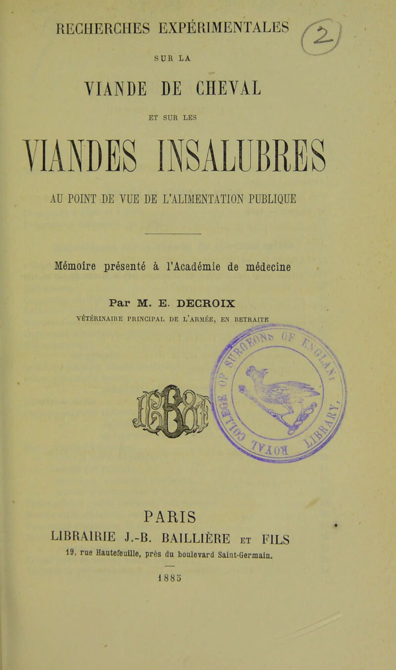 SUR LA VIANDE DE CHEYAL ET SUR LES VIANDES INSALUBRES AU POINT DE VUE DE L'ALIMENTATION PUBLIQUE Mémoire présenté à l'Académie de médecine Par M. E. DECROIX VÉTÉRINAIRE PRINCIPAL DE l'ARMÉE, EiN RETRAITE PARIS LIBRAIRIE J.-B. BAILLIÈRE et FILS 19, rue HautefeuUle, prés du boulevard Saint-Germain. I880