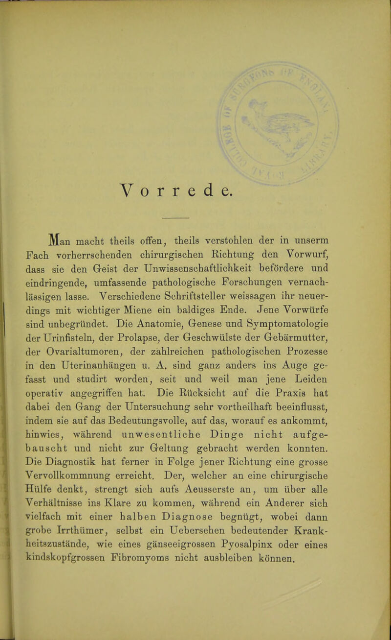 Vorrede. Man macht theils offen, theils verstohlen der in unserm Fach vorherrschenden chirurgischen Richtung den Vorwurf, dass sie den Geist der Unwissenschaftlichkeit befördere und eindringende, umfassende pathologische Forschungen vernach- lässigen lasse. Verschiedene Schriftsteller weissagen ihr neuer- dings mit wichtiger Miene ein baldiges Ende. Jene Vorwürfe sind unbegründet. Die Anatomie, Genese und Symptomatologie der Urinfisteln, der Prolapse, der Geschwülste der Gebärmutter, der Ovarialtumoren, der zahlreichen pathologischen Prozesse in den Uterinanhängen u. A. sind ganz anders ins Auge ge- fasst und studirt worden, seit und weil man jene Leiden operativ angegriffen hat. Die Rücksicht auf die Praxis hat dabei den Gang der Untersuchung sehr vortheilhaft beeinflusst, indem sie auf das Bedeutungsvolle, auf das, worauf es ankommt, hinwies, während unwesentliche Dinge nicht aufge- bauscht und nicht zur Geltung gebracht werden konnten. Die Diagnostik hat ferner in Folge jener Richtung eine grosse Vervollkommnung erreicht. Der, welcher an eine chirurgische Hülfe denkt, strengt sich aufs Aeusserste an, um über alle Verhältnisse ins Klare zu kommen, während ein Anderer sich vielfach mit einer halben Diagnose begnügt, wobei dann grobe Irrthümer, selbst ein Uebersehen bedeutender Krank- heitszustände, wie eines gänseeigrossen Pyosalpinx oder eines kindskopfgrossen Fibromyoms nicht ausbleiben können.