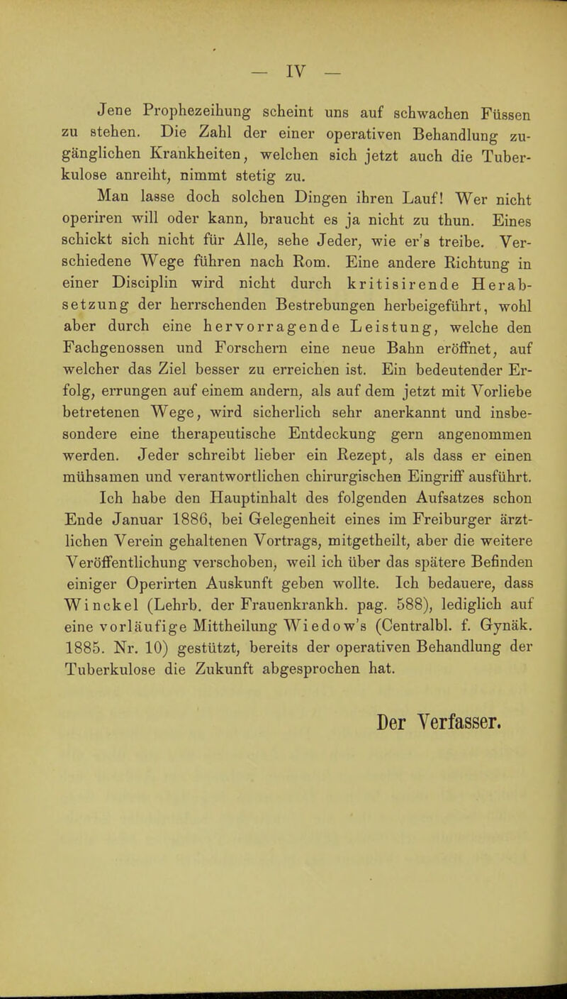 Jene Prophezeihung scheint uns auf schwachen Füssen zu stehen. Die Zahl der einer operativen Behandlung zu- gänglichen Krankheiten, welchen sich jetzt auch die Tuber- kulose anreiht, nimmt stetig zu. Man lasse doch solchen Dingen ihren Lauf! Wer nicht operiren will oder kann, braucht es ja nicht zu thun. Eines schickt sich nicht für Alle, sehe Jeder, wie er's treibe. Ver- schiedene Wege führen nach Rom. Eine andere Richtung in einer Disciplin wird nicht durch kritisirende Herab- setzung der herrschenden Bestrebungen herbeigeführt, wohl aber durch eine hervorragende Leistung, welche den Fachgenossen und Forschern eine neue Bahn eröffnet, auf welcher das Ziel besser zu erreichen ist. Ein bedeutender Er- folg, errungen auf einem andern, als auf dem jetzt mit Vorliebe betretenen Wege, wird sicherlich sehr anerkannt und insbe- sondere eine therapeutische Entdeckung gern angenommen werden. Jeder schreibt lieber ein Rezept, als dass er einen mühsamen und verantwortlichen chirurgischen Eingriff ausführt. Ich habe den Hauptinhalt des folgenden Aufsatzes schon Ende Januar 1886, bei Gelegenheit eines im Freiburger ärzt- lichen Verein gehaltenen Vortrags, mitgetheilt, aber die weitere Veröffentlichung verschoben, weil ich über das spätere Befinden einiger Operirten Auskunft geben wollte. Ich bedauere, dass Winckel (Lehrb. der Frauenkrankh. pag. 588), lediglich auf eine vorläufige Mittheilung Wiedow's (Centralbl. f. Gynäk. 1885. Nr. 10) gestützt, bereits der operativen Behandlung der Tuberkulose die Zukunft abgesprochen hat. Der Verfasser.