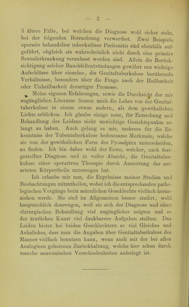 3 ältere Fälle, bei welchen die Diagnose wohl sicher steht bei der folgenden Betrachtung verwerthet. Zwei Beispiele operativ behandelter tuberkulöser Peritonitis sind ebenfalls auf- geführt, obgleich sie wahrscheinlich nicht durch eine primäre Sexualerkrankung veranlasst worden sind. Allein die Berück- sichtigung solcher Bauchfellentzündungen gewährt uns wichtige Aufschlüsse über einzelne, die Genitaltuberkulose berührende Verhältnisse, besonders über die Frage nach der Heilbarkeit oder Unheilbarkeit derartiger Prozesse. ^ Meine eigenen Erfahrungen, sowie die Durchsicht der mir zugänglichen Literatur Hessen mich die Lehre von der Genital- tuberkulose in einem etwas andern, als dem gewöhnlichen Lichte erblicken. Ich glaube einige neue, für Entstehung und Behandlung des Leidens nicht unwichtige Gesichtspunkte er- langt zu haben. Auch gelang es mir, mehrere für die Er- kenntniss der Tubentuberkulose bedeutsame Merkmale, welche sie von der gewöhnlichen Form des Pyosalpinx unterscheiden, zu finden. Ich bin daher wohl der Erste, welcher, nach fest- gestellter Diagnose und in voller Absicht, die Genitaltuber- kulose einer operativen Therapie durch Ausrottung der ent- arteten Körpertheile unterzogen hat. Ich erlaube mir nun, die Ergebnisse meiner Studien und Beobachtungen mitzutheilen, wobei ich die entsprechenden patho- logischen Vorgänge beim männlichen Geschlechte vielfach heran- ziehen werde. Sie sind im Allgemeinen besser studirt, wohl hauptsächlich desswegen, weil sie sich der Diagnose und einer chirurgischen Behandlung viel zugänglicher zeigten und so der ärztlichen Kunst viel dankbarere Aufgaben stellten. Das Leiden bietet bei beiden Geschlechtern so viel Gleiches und Aehnliches, dass man die Angaben über Genitaltuberkulose des Mannes vielfach benutzen kann, wenn auch mit der bei allen Analogieen gebotenen Zurückhaltung, welche hier schon durch manche anatomischen Verschiedenheiten auferlegt ist.