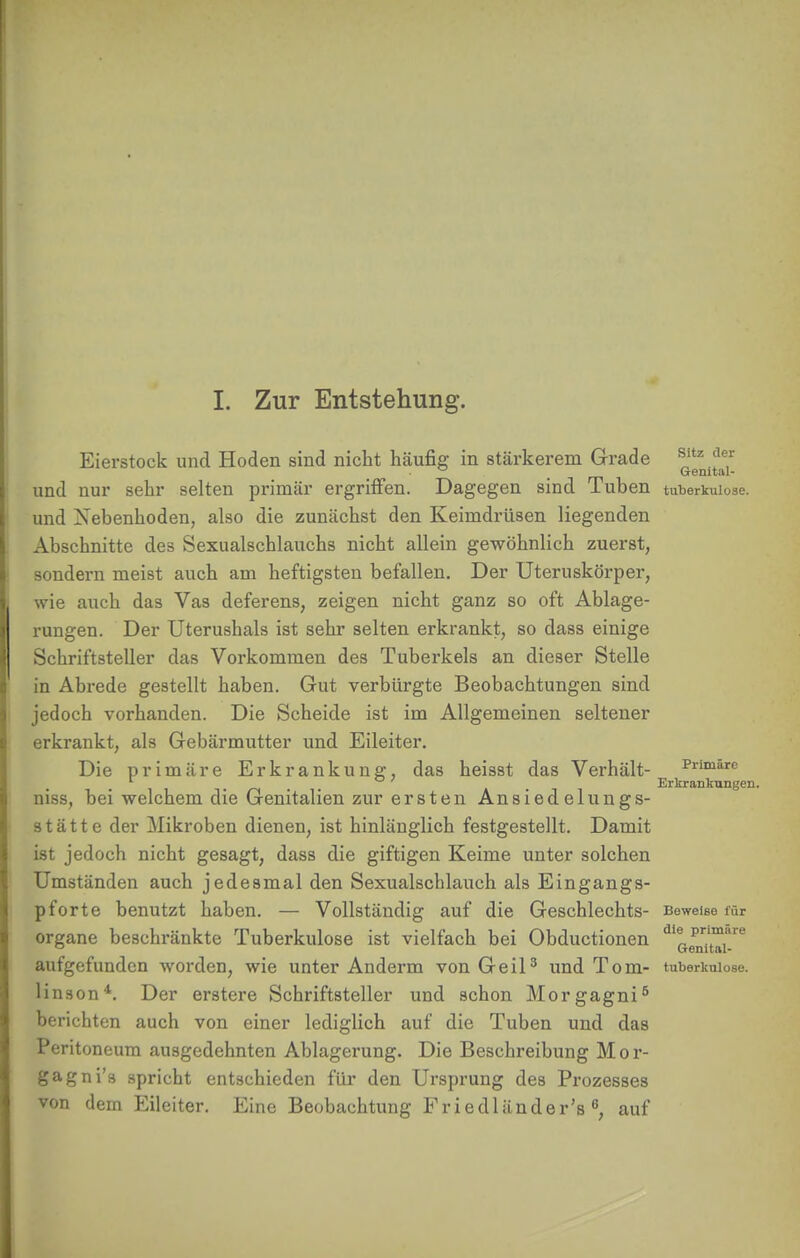 I. Zur Entstehung. Eierstock und Hoden sind nicht häufig in stärkerem Grade ^itz.fe,r ° Gemtal- und nur sehr selten primär ergriffen. Dagegen sind Tuben tuberkulöse, und Nebenhoden, also die zunächst den Keimdrüsen liegenden Abschnitte des Sexualschlauchs nicht allein gewöhnlich zuerst, sondern meist auch am heftigsten befallen. Der Uteruskörper, wie auch das Vas deferens, zeigen nicht ganz so oft Ablage- rungen. Der Uterushals ist sehr selten erkrankt, so dass einige Schriftsteller das Vorkommen des Tuberkels an dieser Stelle in Abrede gestellt haben. Gut verbürgte Beobachtungen sind jedoch vorhanden. Die Scheide ist im Allgemeinen seltener erkrankt, als Gebärmutter und Eileiter. Die primäre Erkrankung, das heisst das Verhält- Primäre . Erkrankungen. niss, bei welchem die Genitalien zur ersten Ansiedelungs- stätte der Mikroben dienen, ist hinlänglich festgestellt. Damit ist jedoch nicht gesagt, dass die giftigen Keime unter solchen Umständen auch jedesmal den Sexualschlauch als Eingangs- pforte benutzt haben. — Vollständig auf die Geschlechts- Beweise für organe beschränkte Tuberkulose ist vielfach bei Obductionen ^g^'™6 aufgefunden worden, wie unter Anderm von Geil3 und Tom- tuberkniose. linson4. Der erstere Schriftsteller und schon Morgagni5 berichten auch von einer lediglich auf die Tuben und das Peritoneum ausgedehnten Ablagerung. Die Beschreibung Mor- gagni'« spricht entschieden für den Ursprung des Prozesses von dem Eileiter. Eine Beobachtung Friedländer's 6, auf