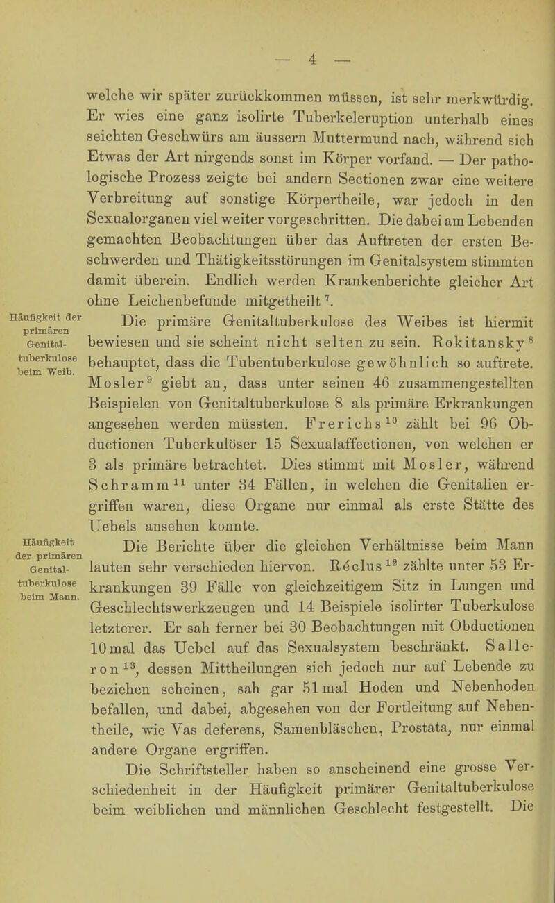 tuberkulöse beim Weib. welche wir später zurückkommen müssen, ist sehr merkwürdig. Er wies eine ganz isolirte Tuberkeleruption unterhalb eines seichten Geschwürs am äussern Muttermund nach, während sich Etwas der Art nirgends sonst im Körper vorfand. — Der patho- logische Prozess zeigte bei andern Sectionen zwar eine weitere Verbreitung auf sonstige Körpertheile, war jedoch in den Sexualorganen viel weiter vorgeschritten. Die dabei am Lebenden gemachten Beobachtungen über das Auftreten der ersten Be- schwerden und Thätigkeitsstörungen im Genitalsystem stimmten damit überein. Endlich werden Krankenberichte gleicher Art ohne Leichenbefunde mitgetheilt7. Häufigkeit der Die primäre Genitaltuberkulose des Weibes ist hiermit primären x Genital- bewiesen und sie scheint nicht selten zu sein. Rokitansky8 behauptet, dass die Tubentuberkulose gewöhnlich so auftrete. Mosler9 giebt an, dass unter seinen 46 zusammengestellten Beispielen von Genitaltuberkulose 8 als primäre Erkrankungen angesehen werden müssten. Frerichs10 zählt bei 96 Ob- ductionen Tuberkulöser 15 Sexualaffectionen, von welchen er 3 als primäre betrachtet. Dies stimmt mit Mosler, während Schramm11 unter 34 Fällen, in welchen die Genitalien er- griffen waren, diese Organe nur einmal als erste Stätte des Uebels ansehen konnte. Häufigkeit j)-e Berichte über die gleichen Verhältnisse beim Mann der primären 011 r n n Genital- lauten sehr verschieden hiervon. Re'clus 12 zählte unter 53 Er- tuberkuiose krankun2;en 39 Fälle von gleichzeitigem Sitz in Lungen und beim Mann. ö ° _ . . mi ii Geschlechtswerkzeugen und 14 Beispiele isolirter luberkulose letzterer. Er sah ferner bei 30 Beobachtungen mit Obductionen 10mal das Uebel auf das Sexualsystem beschränkt. Salle- ron13, dessen Mittheilungen sich jedoch nur auf Lebende zu beziehen scheinen, sah gar 51 mal Hoden und Nebenhoden befallen, und dabei, abgesehen von der Fortleitung auf Neben- theile, wie Vas deferens, Samenbläschen, Prostata, nur einmal andere Organe ergriffen. Die Schriftsteller haben so anscheinend eine grosse Ver- schiedenheit in der Häufigkeit primärer Genitaltuberkulose beim weiblichen und männlichen Geschlecht festgestellt. Die