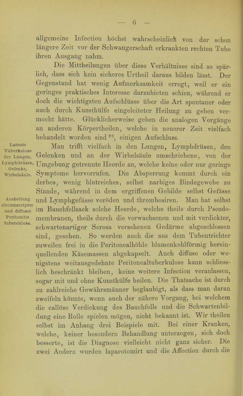 Latente Tuberkulose allgemeine Infection höchst wahrscheinlich von der schon längere Zeit vor der Schwangerschaft erkrankten rechten Tube ihren Ausgang nahm. Die Mittheilungen über diese Verhältnisse sind so spär- lich, dass sich kein sicheres Urtheil daraus bilden lässt. Der Gegenstand hat wenig Aufmerksamkeit erregt, weil er ein geringes praktisches Interesse darzubieten schien, während er doch die wichtigsten Aufschlüsse über die Art spontaner oder auch durch Kunsthülfe eingeleiteter Heilung zu geben ver- mocht hätte. Glücklicherweise geben die analogen Vorgänge an anderen Körpertheilen, welche in neuerer Zeit vielfach behandelt worden sind 20, einigen Aufschluss. Man trifft vielfach in den Lungen, Lymphdrüsen, den der Lungen, Gelenken und an der Wirbelsäule umschriebene, von der Lymphdrüsen, Umgebung getrennte Heerde an, welche keine oder nur geringe Wirbelsäule. Symptome hervorrufen. Die Absperrung kommt durch ein derbes, wenig blutreiches, selbst narbiges Bindegewebe zu Stande, während in dem ergriffenen Gebilde selbst Gefässe Ausheilung un(j Lymphgefässe veröden und thrombosiren. Man hat selbst und diffuser im Bauchfellsack solche Heerde, welche theils durch Pseudo- peritonitis membranen, theils durch die verwachsenen und mit verdickter, schwartenartiger Serosa versehenen Gedärme abgeschlossen sind, gesehen. So werden auch die aus dem Tubentrichter zuweilen frei in die Peritonealhöhle blumenkohlförmig herein- cmellendeu Käsemassen abgekapselt. Auch diffuse oder we- nigstens weitausgedehnte Peritonealtuberkulose kann schliess- lich beschränkt bleiben, keine weitere Infection veranlassen, sogar mit und ohne Kunsthülfe heilen. Die Thatsache ist durch zu zahlreiche Gewährsmänner beglaubigt, als dass man daran zweifeln könnte, wenn auch der nähere Vorgang, bei welchem die callöse Verdickung des Bauchfells und die Schwartenbil- dung eine Rolle spielen mögen, nicht bekannt ist. Wir theilen selbst im Anhang drei Beispiele mit. Bei einer Kranken, welche, keiner besondern Behandlung unterzogen, sich doch besserte, ist die Diagnose vielleicht nicht ganz sicher. Die zwei Andern wurden laparotomirt und die Affection durch die