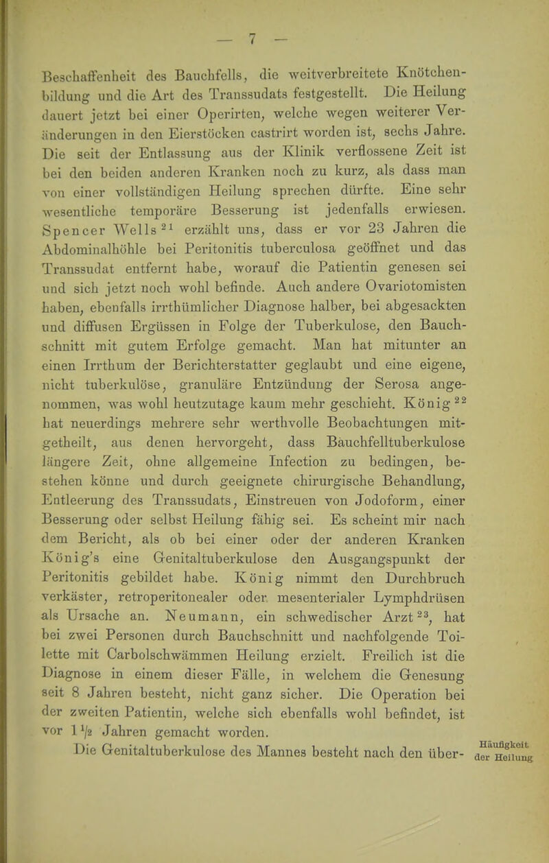 Beschaffenheit des Bauchfells, die weitverbreitete Knötchen- bildung und die Art des Transsudats festgestellt. Die Heilung dauert jetzt bei einer Operirten, welche wegen weiterer Ver- änderungen in den Eierstücken castrirt worden ist, sechs Jahre. Die seit der Entlassung aus der Klinik verflossene Zeit ist bei den beiden anderen Kranken noch zu kurz, als dass man von einer vollständigen Heilung sprechen dürfte. Eine sehr wesentliche temporäre Besserung ist jedenfalls erwiesen. Spencer Wells21 erzählt uns, dass er vor 23 Jahren die Abdomiualhöhle bei Peritonitis tuberculosa geöffnet und das Transsudat entfernt habe, worauf die Patientin genesen sei und sich jetzt noch wohl befinde. Auch andere Ovariotomisten haben, ebenfalls irrthümlicher Diagnose halber, bei abgesackten und diffusen Ergüssen in Folge der Tuberkulose, den Bauch- schnitt mit gutem Erfolge gemacht. Man hat mitunter an einen Irrthum der Berichterstatter geglaubt und eine eigene, nicht tuberkulöse, granuläre Entzündung der Serosa ange- nommen, was wohl heutzutage kaum mehr geschieht. König 22 hat neuerdings mehrere sehr werthvolle Beobachtungen mit- getheilt, aus denen hervorgeht, dass Bäuchfelltuberkulose längere Zeit, ohne allgemeine Infection zu bedingen, be- stehen könne und durch geeignete chirurgische Behandlung, Entleerung des Transsudats, Einstreuen von Jodoform, einer Besserung oder selbst Heilung fähig sei. Es scheint mir nach dem Bericht, als ob bei einer oder der anderen Kranken König's eine Genitaltuberkulose den Ausgangspunkt der Peritonitis gebildet habe. König nimmt den Durchbruch verkäster, retroperitonealer oder, mesenterialer Lymphdrüsen als Ursache an. Neumann, ein schwedischer Arzt23, hat bei zwei Personen durch Bauchschnitt und nachfolgende Toi- lette mit Carbolschwämmen Heilung erzielt. Freilich ist die Diagnose in einem dieser Fälle, in welchem die Genesung seit 8 Jahren besteht, nicht ganz sicher. Die Operation bei der zweiten Patientin, welche sich ebenfalls wohl befindet, ist vor 1 '/2 Jahren gemacht worden. Die Genitaltuberkulose des Mannes besteht nach den über- a^Honung