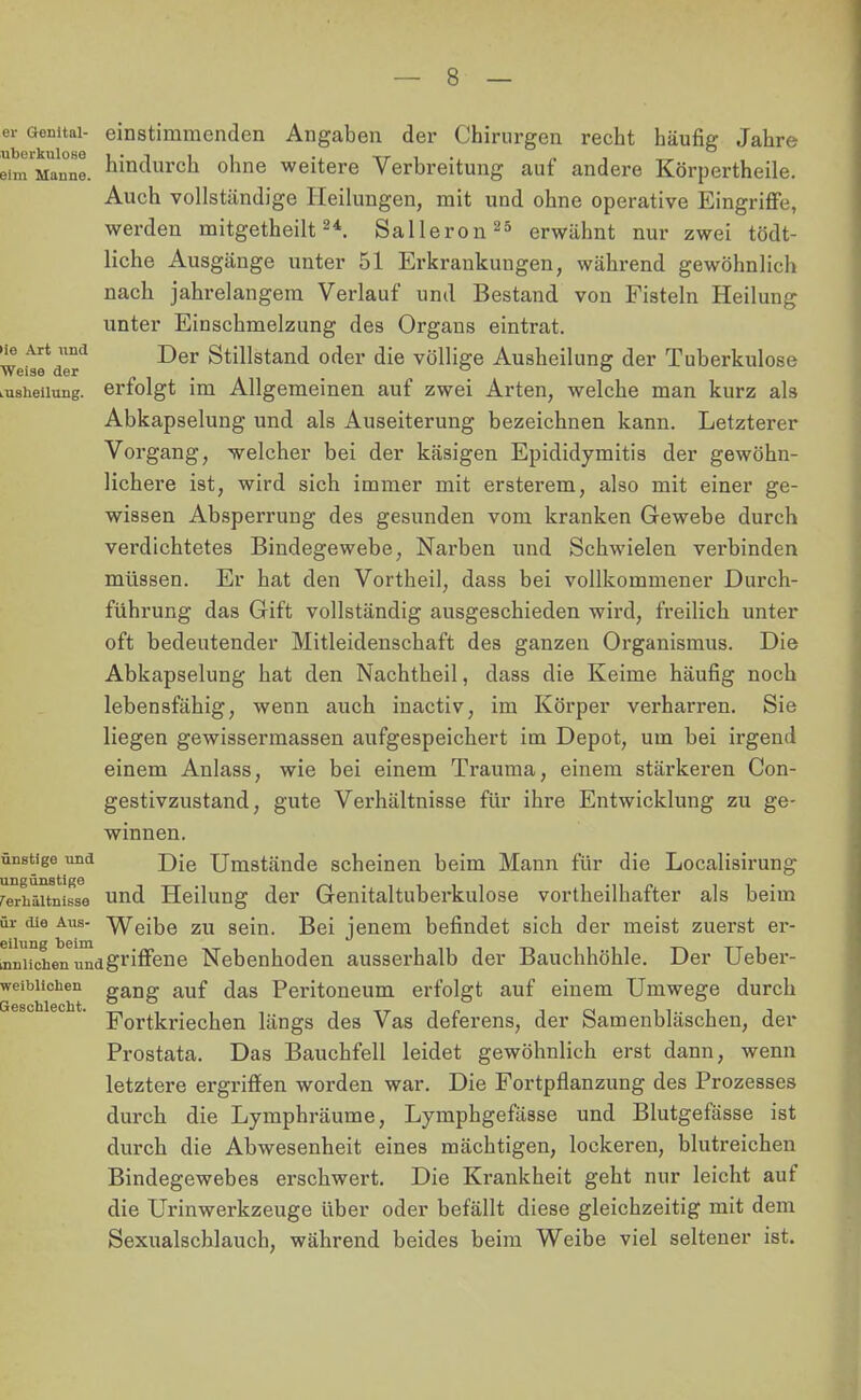 einstimmenden Angaben der Chirurgen recht häufig Jahre hindurch ohne weitere Verbreitung auf andere Körpertheile. Auch vollständige Heilungen, mit und ohne operative Eingriffe, werden mitgetheilt24. Salleron25 erwähnt nur zwei tödt- liche Ausgänge unter 51 Erkrankungen, während gewöhnlich nach jahrelangem Verlauf und Bestand von Fisteln Heilung unter Einschmelzung des Organs eintrat. Der Stillstand oder die völlige Ausheilung der Tuberkulose erfolgt im Allgemeinen auf zwei Arten, welche man kurz als Abkapselung und als Auseiterung bezeichnen kann. Letzterer Vorgang, welcher bei der käsigen Epididymitis der gewöhn- lichere ist, wird sich immer mit ersterem, also mit einer ge- wissen Absperrung des gesunden vom kranken Gewebe durch verdichtetes Bindegewebe, Narben und Schwielen verbinden müssen. Er hat den Vortheil, dass bei vollkommener Durch- führung das Gift vollständig ausgeschieden wird, freilich unter oft bedeutender Mitleidenschaft des ganzen Organismus. Die Abkapselung hat den Nachtheil, dass die Keime häufig noch lebensfähig, wenn auch inactiv, im Körper verharren. Sie liegen gewissermassen aufgespeichert im Depot, um bei irgend einem Anlass, wie bei einem Trauma, einem stärkeren Con- gestivzustand, gute Verhältnisse für ihre Entwicklung zu ge- winnen. ünstige und j)je Umstände scheinen beim Mann für die Localisirung rerhäitnisse und Heilung der Genitaltuberkulose vortheilhafter als beim ür die Alis- Weibe zu sein. Bei jenem befindet sich der meist zuerst er- tlichen umgriffene Nebenhoden ausserhalb der Bauchhöhle. Der Ueber- weibiichen gang auf das Peritoneum erfolgt auf einem Umwege durch Fortkriechen längs des Vas deferens, der Samenbläschen, der Prostata. Das Bauchfell leidet gewöhnlich erst dann, wenn letztere ergriffen worden war. Die Fortpflanzung des Prozesses durch die Lymphräume, Lymphgefässe und Blutgefässe ist durch die Abwesenheit eines mächtigen, lockeren, blutreichen Bindegewebes erschwert. Die Krankheit geht nur leicht auf die Urinwerkzeuge über oder befällt diese gleichzeitig mit dem Sexualscblauch, während beides beim Weibe viel seltener ist.