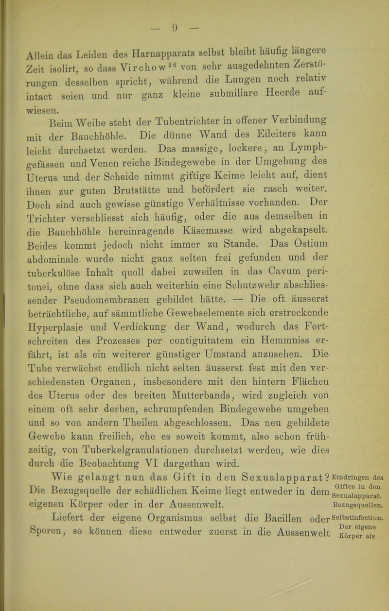 Allein das Leiden des Harnapparats selbst bleibt häufig längere Zeit isolirt, so dass Virchow30 von sehr ausgedehnten Zerstö- rungen desselben spricht, während die Lungen noch relativ intact seien und nur ganz kleine submiliare Heerde auf- wiesen. Beim Weibe steht der Tubentrichter in offener Verbindung mit der Bauchhöhle. Die dünne Wand des Eileiters kann leicht durchsetzt werden. Das massige, lockere, an Lymph- get'ässen und Venen reiche Bindegewebe in der Umgebung des Uterus und der Scheide nimmt giftige Keime leicht auf, dient ihnen zur guten Brutstätte und befördert sie rasch weiter. Doch sind auch gewisse günstige Verhältnisse vorhanden. Der Trichter verschliesst sich häufig, oder die aus demselben in die Bauchhöhle hereinragende Käsemasse wird abgekapselt. Beides kommt jedoch nicht immer zu Stande. Das Ostium abdominale wurde nicht ganz selten frei gefunden und der tuberkulöse Inhalt quoll dabei zuweilen in da3 Cavum peri- tonei, ohne dass sich auch weiterhin eine Schutzwehr abschlies- sender Pseudomembranen gebildet hätte. — Die oft äusserst beträchtliche, auf sämmtliche Gewebselemente sich erstreckende Hyperplasie und Verdickung der Wand, wodurch das Fort- schreiten des Prozesses per contiguitatem ein Hemmniss er- fährt, ist als ein weiterer günstiger Umstand anzusehen. Die Tube verwächst endlich nicht selten äusserst fest mit den ver- schiedensten Organen, insbesondere mit den hintern Flächen des Uterus oder des breiten Mutterbands, wird zugleich von einem oft sehr derben, schrumpfenden Bindegewebe umgeben und so von andern Theilen abgeschlossen. Das neu gebildete Gewebe kann freilich, ehe es soweit kommt, also schon früh- zeitig, von Tuberkelgranulationen durchsetzt werden, wie dies durch die Beobachtung VI dargethan wird. Wie gelangt nun das Gift in den Sexualapparat?Eindringen dos Die Bezugsquelle der schädlichen Keime liegt entweder in dem seluaiappnrat eigenen Körper oder in der Aussenwelt. Bezugsquellen. Liefert der eigene Organismus selbst die Bacillen oderSelb8tlnfectiün- Sporen, so können diese entweder zuerst in die Aussenwelt KörpeTa^s