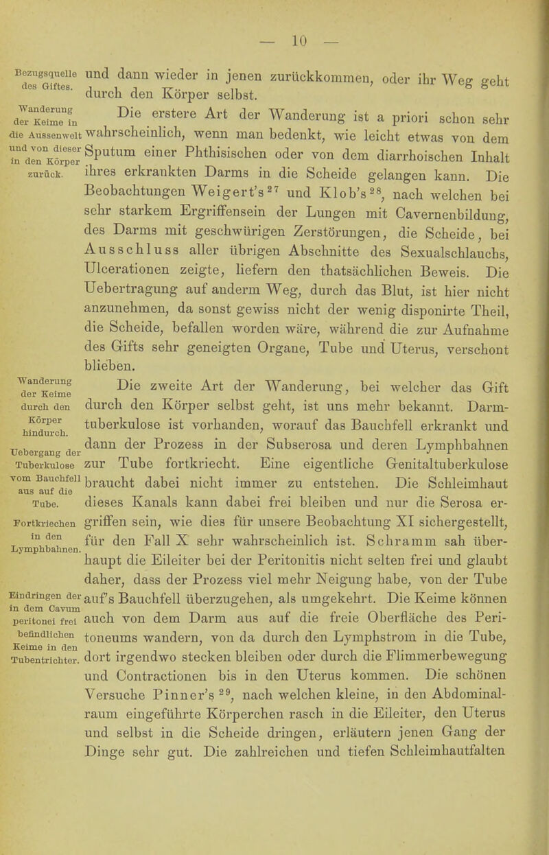 Bezugsquelle und dann wieder in jenen zurückkommen, oder ihr Wee flfeta dos Giftes, j 1 i -rr.. ,, 7 o durch den Korper selbst. «TSrfn DiG .erStere Art der Wanderung ist a priori schon sehr die Aussemveit wahrscheinlich, wenn man bedenkt, wie leicht etwas von dem InddirKöiepeerSputum einer Phthisisc»en oder von dem diarrhoischen Inhalt zurück. ihres erkrankten Darms in die Scheide gelangen kann. Die Beobachtungen Weigert's27 und Klob's28, nach welchen bei sehr starkem Ergriffensein der Lungen mit Cavernenbildung, des Darms mit geschwürigen Zerstörungen, die Scheide, bei Ausschluss aller übrigen Abschnitte des Sexualschlauchs, Ulcerationen zeigte, liefern den thatsächlichen Beweis. Die Uebertragung auf anderm Weg, durch das Blut, ist hier nicht anzunehmen, da sonst gewiss nicht der wenig disponirte Theil, die Scheide, befallen worden wäre, während die zur Aufnahme des Gifts sehr geneigten Organe, Tube und Uterus, verschont blieben. !erdKe?me Die zweite Art der Wanderung, bei welcher das Gift durch den durch den Körper selbst geht, ist uns mehr bekannt. Darm- Korper tuberkulöse ist vorhanden, worauf das Bauchfell erkrankt und hindurch. ' , dann der Prozess in der Subserosa und deren Lymphbahnen Uebergang der ■' L Tuberkulose zur Tube fortkriecht. Eine eigentliche Genitaltuberkulose ▼om Bauchfell braucht dabei nicbt immer zu entstehen. Die Schleimhaut aus auf die Tube. dieses Kanals kann dabei frei bleiben und nur die Serosa er- rortkriechen griffen sein, wie dies für unsere Beobachtung XI sichergestellt, m den £ür (jen Ya\\ X sehr wahrscheinlich ist. Schramm sah über- Lymphbahncn. haupt die Eileiter bei der Peritonitis nicht selten frei und glaubt daher, dass der Prozess viel mehr Neigung habe, von der Tube Eindringen deraufs Bauchfell überzugehen, als umgekehrt. Die Keime können peritonei frei auch von dem Darm aus auf die freie Oberfläche des Peri- ^benndiichen toneums wandern, von da durch den Lymphstrom in die Tube, Tubentrichter, dort irgendwo stecken bleiben oder durch die Flimmerbewegung und Conü'actionen bis in den Uterus kommen. Die schönen Versuche Pinner's 29, nach welchen kleine, in den Abdominal- raum eingeführte Körperchen rasch in die Eileiter, den Uterus und selbst in die Scheide dringen, erläutern jenen Gang der Dinge sehr gut. Die zahlreichen und tiefen Schleimhautfalten