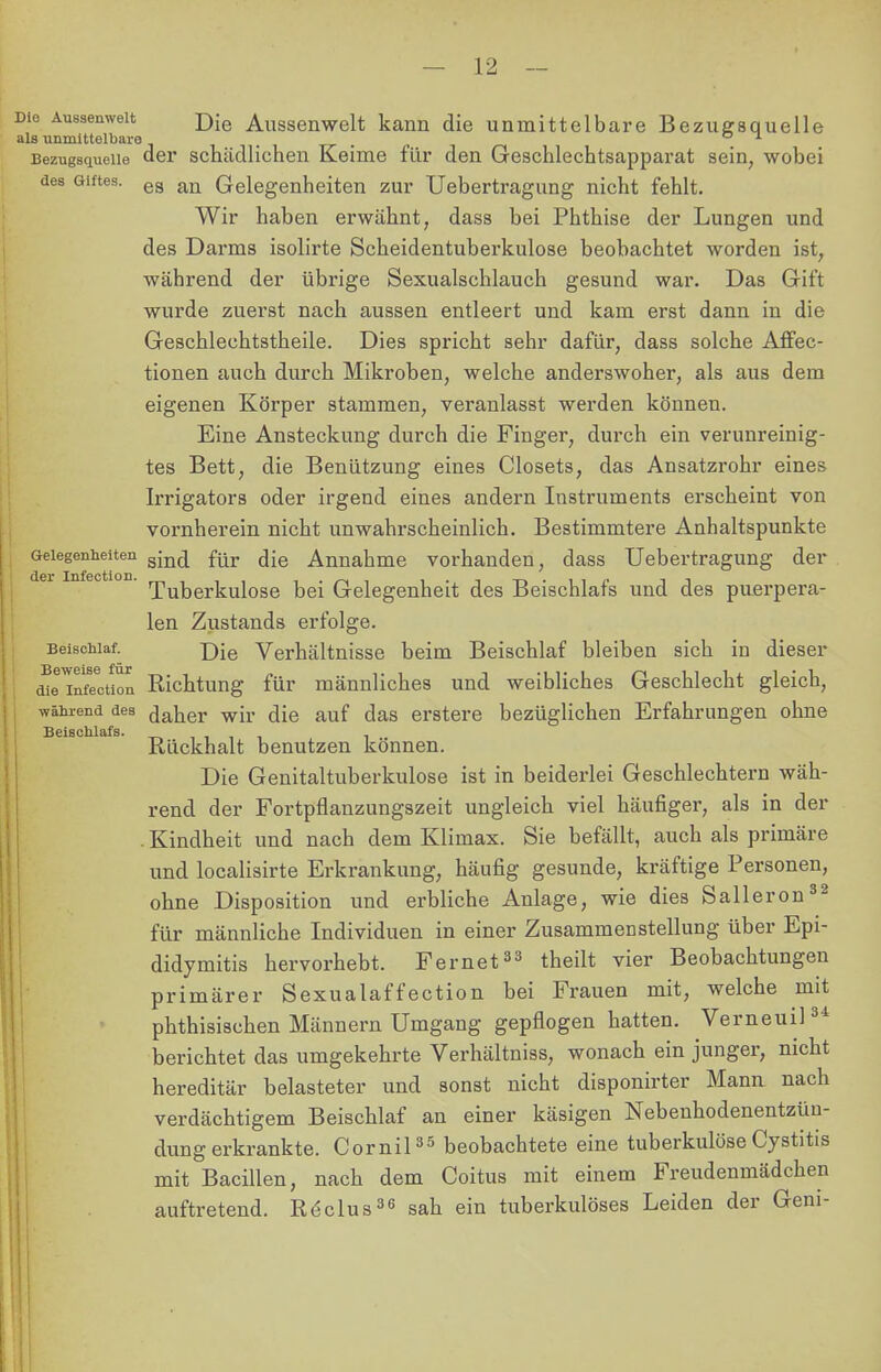 Die Aussenwelt ]};e Aussenwelt kann die unmittelbare Bezugsquelle als unmittelbare . Bezugsquelle der schädlichen Keime für den Geschlechtsapparat sein; wobei des Giftes. ea an Gelegenheiten zur Uebertragung nicht fehlt. Wir haben erwähnt, dass bei Phthise der Lungen und des Darms isolirte Scheidentuberkulose beobachtet worden ist, während der übrige Sexualschlauch gesund war. Das Gift wurde zuerst nach aussen entleert und kam erst dann in die Geschlechtstheile. Dies spricht sehr dafür, dass solche Affee- tionen auch durch Mikroben, welche anderswoher, als aus dem eigenen Körper stammen, veranlasst werden können. Eine Ansteckung durch die Finger, durch ein verunreinig- tes Bett, die Benützung eines Closets, das Ansatzrohr eines Irrigators oder irgend eines andern Instruments erscheint von vornherein nicht unwahrscheinlich. Bestimmtere Anhaltspunkte Gelegenheiten gm(j für jie Annahme vorhanden, dass Uebertragung der Tuberkulose bei Gelegenheit des Beischlafs und des puerpera- len Zustands erfolge. Beischlaf. j)ie Verhältnisse beim Beischlaf bleiben sich in dieser mnifTction Richtung für männliches und weibliches Geschlecht gleich, während des daher wir die auf das erstere bezüglichen Erfahrungen ohne Rückhalt benutzen können. Die Genitaltuberkulose ist in beiderlei Geschlechtern wäh- rend der Fortpflanzungszeit ungleich viel häufiger, als in der . Kindheit und nach dem Klimax. Sie befällt, auch als primäre und localisirte Erkrankung, häufig gesunde, kräftige Personen, ohne Disposition und erbliche Anlage, wie dies Salleron32 für männliche Individuen in einer Zusammenstellung über Epi- didymis hervorhebt. Fernet33 theilt vier Beobachtungen primärer Sexualaffection bei Frauen mit, welche mit phthisischen Männern Umgang gepflogen hatten. Verneuil34 berichtet das umgekehrte Verhältniss, wonach ein junger, nicht hereditär belasteter und sonst nicht disponirter Mann nach verdächtigem Beischlaf an einer käsigen Nebenhodenentzün- dung erkrankte. Cornil35 beobachtete eine tuberkulöseCystitis mit Bacillen, nach dem Coitus mit einem Freudenmädchen auftretend. Röclus36 sah ein tuberkulöses Leiden der Geni-