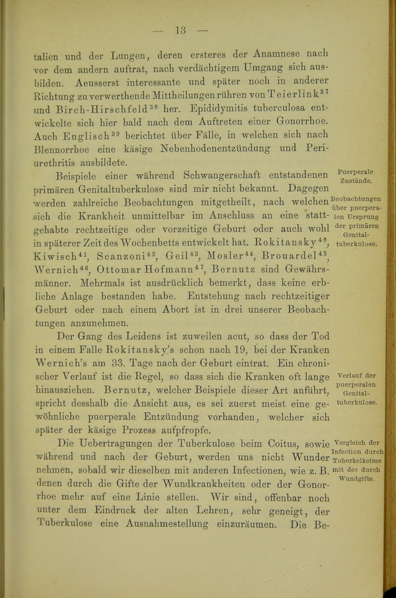 talicn und der Lungen, deren ersteres der Anamnese nach vor dem andern auftrat, nach verdächtigem Umgang sich aus- bilden. Aeusserst interessante und später noch in anderer Richtung zu verwerthende Mittheilungen rühren von T e i e r 1 i n k 3 7 und Birch-Hirschfeld38 her. Epididymitis tuberculosa ent- wickelte sich hier bald nach dem Auftreten einer Gonorrhoe. Auch Englisch39 berichtet über Fälle, in welchen sich nach Blennorrhoe eine käsige Nebenhodenentzündung und Peri- urethritis ausbildete. Beispiele einer während Schwangerschaft entstandenen Pzu®8rtPäenr^e primären Genitaltuberkulose sind mir nicht bekannt. Dagegen werden zahlreiche Beobachtungen mitgetheilt, nach welchen Beobachtungen o o ^ uber puerpera- sich die Krankheit unmittelbar im Anschluss an eine statt- ien Ursprung gehabte rechtzeitige oder vorzeitige Geburt oder auch wohl deiGg*'j™*ren in späterer Zeit des Wochenbetts entwickelt hat. Rokitansky48, tuberkulöse. Kiwisch41, Scanzoni42, Geil43, Mosler44, Brouardel45, Wernich46, Ottomar Hofmann47, Bernutz sind Gewährs- männer. Mehrmals ist ausdrücklich bemerkt, dass keine erb- liche Anlage bestanden habe. Entstehung nach rechtzeitiger Geburt oder nach einem Abort ist in drei unserer Beobach- tungen anzunehmen. Der Gang des Leidens ist zuweilen acut, so dass der Tod in einem Falle Rokitansky^ schon nach 19, bei der Kranken Wernich's am 33. Tage nach der Geburt eintrat. Ein chroni- scher Verlauf ist die Regel, so dass sich die Kranken oft lange verlauf der hinausziehen. Bernutz, welcher Beispiele dieser Art anführt, P1Genitai-ea spricht desshalb die Ansicht aus, es sei zuerst meist eine ge- tuberkulöse, wohnliche puerperale Entzündung vorhanden, welcher sich später der käsige Prozess aufpfropfe. Die Uebertragungen der Tuberkulose beim Coitus, sowie vergleich der während und nach der Geburt, werden uns nicht Wunder TubL'kTikoime nehmen, sobald wir dieselben mit anderen Infectionen, wie z. B. mit der dureh denen durch die Gifte der Wundkrankheiten oder der Gonor- Wundgtfte rhoe mehr auf eine Linie stellen. Wir sind, offenbar noch unter dem Eindruck der alten Lehren, sehr geneigt, der Tuberkulose eine Ausnahmestellung einzuräumen. Die Be-