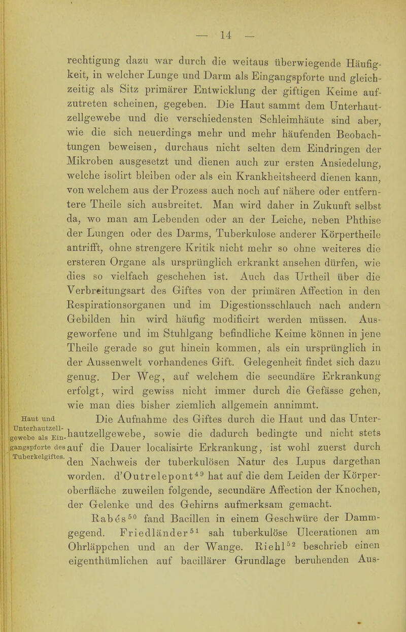 rechtigung dazu war durch die weitaus überwiegende Häufig- keit, in welcher Lunge und Darm als Eingangspforte und gleich- zeitig als Sitz primärer Entwicklung der giftigen Keime auf- zutreten scheinen, gegeben. Die Haut sammt dem Unterhaut- zellgewebe und die verschiedensten Schleimhäute sind aber, wie die sich neuerdings mehr und mehr häufenden Beobach- tungen beweisen, durchaus nicht selten dem Eindringen der Mikroben ausgesetzt und dienen auch zur ersten Ansiedelung, welche isolirt bleiben oder als ein Krankheitsheerd dienen kann, von welchem aus der Prozess auch noch auf nähere oder entfern- tere Theile sich ausbreitet. Man wird daher in Zukunft selbst da, wo man am Lebenden oder an der Leiche, neben Phthise der Lungen oder des Darms, Tuberkulose anderer Körpertheile antrifft, ohne strengere Kritik nicht mehr so ohne weiteres die ersteren Organe als ursprünglich erkrankt ansehen dürfen, wie dies so vielfach geschehen ist. Auch das Urtheil über die Verbreitungsart des Giftes von der primären Affection in den Respirationsorganen und im Digestionsschlauch nach andern Gebilden hin wird häufig modificirt werden müssen. Aus- geworfene und im Stuhlgang befindliche Keime können in jene Theile gerade so gut hinein kommen, als ein ursprünglich in der Aussenwelt vorhandenes Gift. Gelegenheit findet sich dazu genug. Der Weg, auf welchem die secundäre Erkrankung erfolgt, wird gewiss nicht immer durch die Gefässe gehen, wie man dies bisher ziemlich allgemein annimmt. Haut und Die Aufnahme des Giftes durch die Haut und das Unter- gewebTaiTEin-'iautze^&eweDe; sowie die dadurch bedingte und nicht stets gangspforte des auf die Dauer localisirte Erkrankung, ist wohl zuerst durch Tuberkelgiftes. Nachweis der tuberkulösen Natur des Lupus dargethan worden. d'Outrelepont49 hat auf die dem Leiden der Körper- oberfläche zuweilen folgende, secundäre Affection der Knochen, der Gelenke und des Gehirns aufmerksam gemacht. Rabes50 fand Bacillen in einem Geschwüre der Damm- gegend. Friedländer51 sah tuberkulöse Ulcerationen am Ohrläppchen und an der Wange. Riehl52 beschrieb einen eigenthümlichen auf bacillärer Grundlage beruhenden Aus-