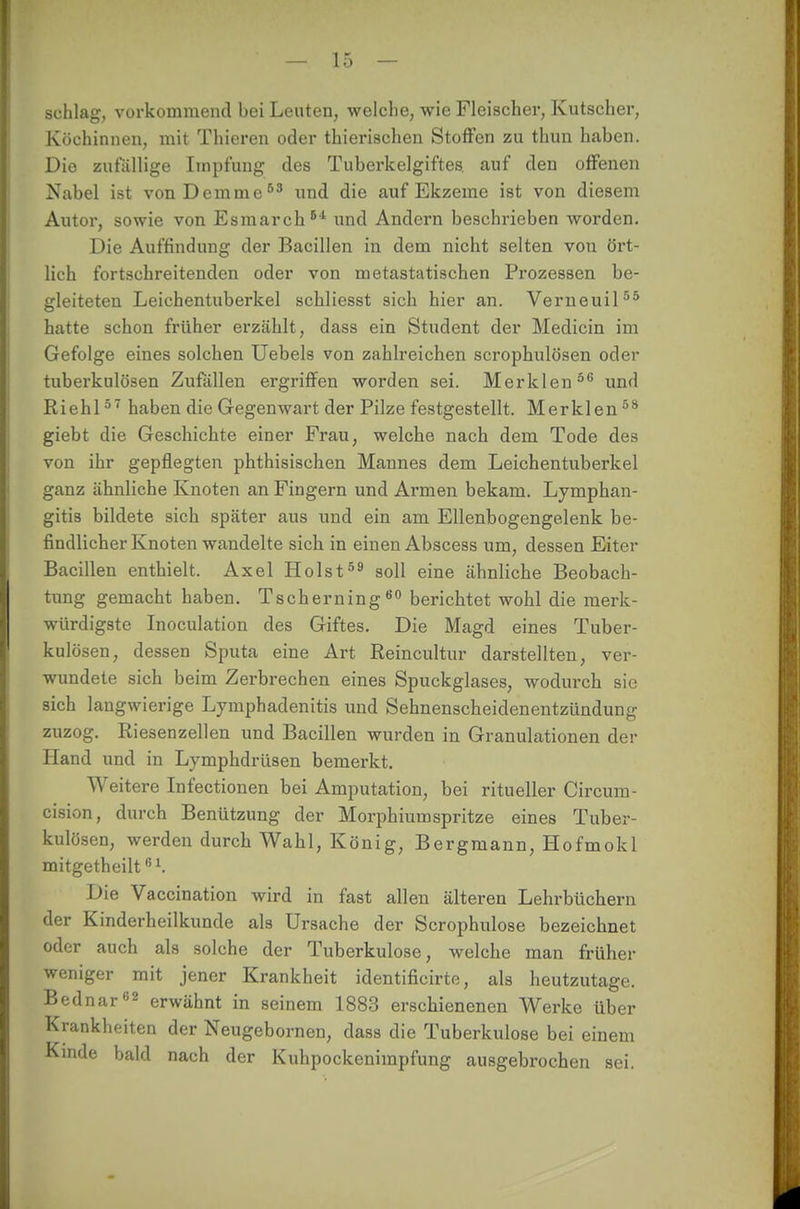 schlag, vorkommend bei Leuten, welche, wie Fleischer, Kutscher, Köchinnen, mit Thieren oder thierischen Stoffen zu thun haben. Die zufällige Impfung des Tuberkelgiftes auf den offenen Nabel ist vonDcmme53 und die auf Ekzeme ist von diesem Autor, sowie von Esmarch51 und Andern beschrieben worden. Die Auffindung der Bacillen in dem nicht selten von ört- lich fortschreitenden oder von metastatischen Prozessen be- gleiteten Leichentuberkel schliesst sich hier an. Verneuil55 hatte schon früher erzählt, dass ein Student der Medicin im Gefolge eines solchen Uebels von zahlreichen scrophulösen oder tuberkulösen Zufällen ergriffen worden sei. Merklen56 und Riehl57 haben die Gegenwart der Pilze festgestellt. Merklen58 giebt die Geschichte einer Frau, welche nach dem Tode des von ihr gepflegten phthisischen Mannes dem Leichentuberkel ganz ähnliche Knoten an Fingern und Armen bekam. Lymphan- gitis bildete sich später aus und ein am Ellenbogengelenk be- findlicher Knoten wandelte sich in einen Abscess um, dessen Eiter Bacillen enthielt. Axel Holst59 soll eine ähnliche Beobach- tung gemacht haben. Tscherning60 berichtet wohl die merk- würdigste Inoculation des Giftes. Die Magd eines Tuber- kulösen, dessen Sputa eine Art Reincultur darstellten, ver- wundete sich beim Zerbrechen eines Spuckglases, wodurch sie sich langwierige Lymphadenitis und Sehnenscheidenentzündung zuzog. Riesenzellen und Bacillen wurden in Granulationen der Hand und in Lymphdrüsen bemerkt. Weitere Infectionen bei Amputation, bei ritueller Circum- cision, durch Benützung der Morphiumspritze eines Tuber- kulösen, werden durch Wahl, König, Bergmann, Hofmokl mitgetheilt61. Die Vaccination wird in fast allen älteren Lehrbüchern der Kinderheilkunde als Ursache der Scrophulose bezeichnet oder auch als solche der Tuberkulose, welche man früher weniger mit jener Krankheit identificirte, als heutzutage. Bednar02 erwähnt in seinem 1883 erschienenen Werke über Krankheiten der Neugebornen, dass die Tuberkulose bei einem Kinde bald nach der Kuhpockenimpfung ausgebrochen sei.