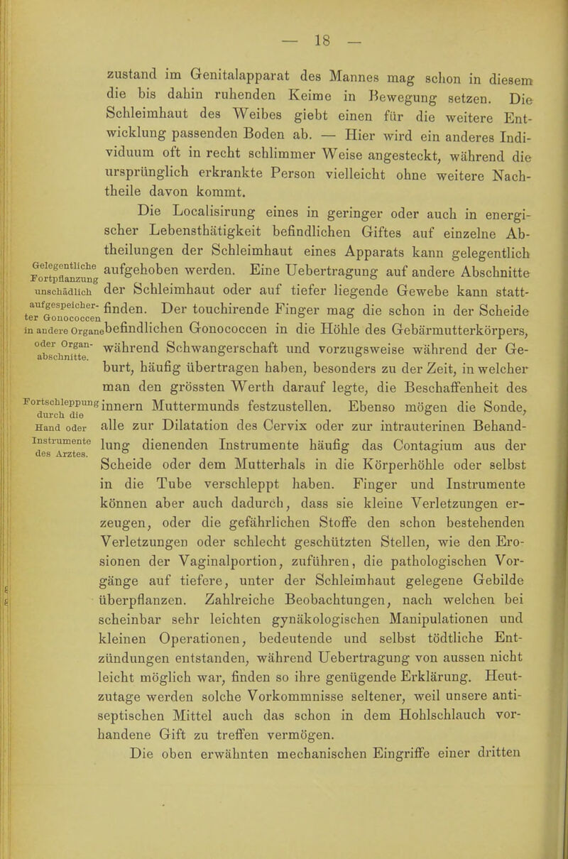 zustand im Genitalapparat des Mannes mag schon in diesem die bis dahin ruhenden Keime in Bewegung setzen. Die Schleimhaut des Weibes giebt einen für die weitere Ent- wicklung passenden Boden ab. — Hier wird ein anderes Indi- viduum oft in recht schlimmer Weise angesteckt, während die ursprünglich erkrankte Person vielleicht ohne weitere Nach- theile davon kommt. Die Localisirung eines in geringer oder auch in energi- scher Lebensthätigkeit befindlichen Giftes auf einzelne Ab- theilungen der Schleimhaut eines Apparats kann gelegentlich Sflanzimg ail%enoben werden. Eine Uebertragung auf andere Abschnitte iinsckäaiicii der Schleimhaut oder auf tiefer liegende Gewebe kann statt- teTfonoecocceenfindei1- Der touchirende Finger ™g die schon in der Scheide in andere Organebefindlichen Gonococcen in die Höhle des Gebärmutterkörpers, abschnitt' wäbrend Schwangerschaft und vorzugsweise während der Ge- burt, häufig übertragen haben, besonders zu der Zeit, in welcher man den grössten Werth darauf legte, die Beschaffenheit des Fortschieppung innern Muttermunds festzustellen. Ebenso mögen die Sonde, durch die _ 0 ' Hand oder alle zur Dilatation des Cervix oder zur intrauterinen Behand- instrumente jun„ dienenden Instrumente häufig das Contagium aus der des Arztes. ° o o Scheide oder dem Mutterhals in die Körperhöhle oder selbst in die Tube verschleppt haben. Finger und Instrumente können aber auch dadurch, dass sie kleine Verletzungen er- zeugen, oder die gefährlichen Stoffe den schon bestehenden Verletzungen oder schlecht geschützten Stellen, wie den Ero- sionen der Vaginalportion, zuführen, die pathologischen Vor- gänge auf tiefere, unter der Schleimhaut gelegene Gebilde überpflanzen. Zahlreiche Beobachtungen, nach welchen bei scheinbar sehr leichten gynäkologischen Manipulationen und kleinen Operationen, bedeutende und selbst tödtliche Ent- zündungen entstanden, während Uebertragung von aussen nicht leicht möglich war, finden so ihre genügende Erklärung. Heut- zutage werden solche Vorkommnisse seltener, weil unsere anti- septischen Mittel auch das schon in dem Hohlschlauch vor- handene Gift zu treffen vermögen. Die oben erwähnten mechanischen Eingriffe einer dritten