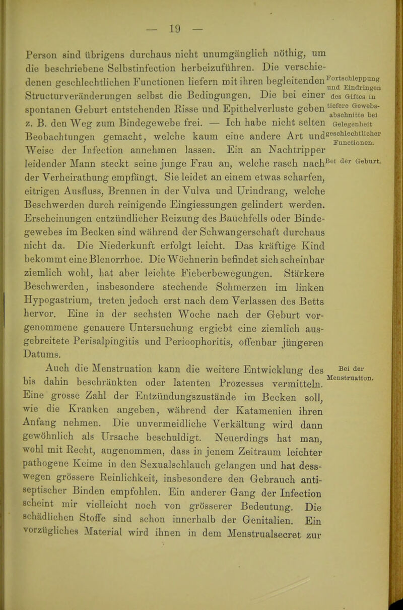 Person sind übrigens durchaus nicht unumgänglich nöthig, um die beschriebene Selbstinfection herbeizuführen. Die verschie- denen geschlechtlichen Functionen liefern mit ihren begleitenden rorts°hlepPune o ... uud Eindringen Structurveriinderungen selbst die Bedingungen. Die bei einer des Giftes m spontanen Geburt entstehenden Risse und Epithelverluste geben ufcr° ^webs- r . abschnitte bei z. B. den Weg zum Bindegewebe frei. — Ich habe nicht selten Gelegenheit Beobachtungen gemacht, welche kaum eine andere Art undeosohlechaicher ° 0 ' Functionen. Weise der Infection annehmen lassen. Ein an Nachtripper leidender Mann steckt seine junge Frau an, welche rasch nachBel der Geburt- der Verheirathung empfängt. Sie leidet an einem etwas scharfen, eitrigen Ausfluss, Brennen in der Vulva und Urindrang, welche Beschwerden durch reinigende Eingiessungen gelindert werden. Erscheinungen entzündlicher Reizung des Bauchfells oder Binde- gewebes im Becken sind während der Schwangerschaft durchaus nicht da. Die Niederkunft erfolgt leicht. Das kräftige Kind bekommt eine Blenorrhoe. Die Wöchnerin befindet sich scheinbar ziemlich wohl, hat aber leichte Fieberbewegungen. Stärkere Beschwerden, insbesondere stechende Schmerzen im linken Hypogastrium, treten jedoch erst nach dem Verlassen des Betts hervor. Eine in der sechsten Woche nach der Geburt vor- genommene genauere Untersuchung ergiebt eine ziemlich aus- gebreitete Perisalpingitis und Perioophoritis, offenbar jüngeren Datums. Auch die Menstruation kann die weitere Entwicklung des Bei der bis dahin beschränkten oder latenten Prozesses vermitteln. Menstruation- Eine grosse Zahl der Entzündungszustände im Becken soll, wie die Kranken angeben, während der Katamenien ihren Anfang nehmen. Die unvermeidliche Verkältung wird dann gewöhnlich als Ursache beschuldigt. Neuerdings hat man, wohl mit Recht, angenommen, dass in jenem Zeitraum leichter pathogene Keime in den Sexualschlauch gelangen und hat dess- wegen grössere Reinlichkeit, insbesondere den Gebrauch anti- septischer Binden empfohlen. Ein anderer Gang der Infection scheint mir vielleicht noch von grösserer Bedeutung. Die schädlichen Stoffe sind schon innerhalb der Genitalien. Ein vorzügliches Material wird ihnen in dem Menstrualsecret zur