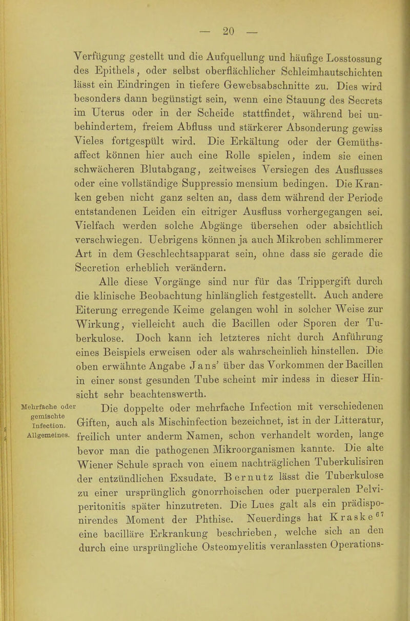 Verfügimg gestellt und die Aufquellung und häufige Losstossung des Epithels, oder selbst oberflächlicher Schleimhautschichten lässt ein Eindringen in tiefere Gewebsabschnitte zu. Dies wird besonders dann begünstigt sein, wenn eine Stauung des Secrets im Uterus oder in der Scheide stattfindet, während bei un- behindertem, freiem Abfluss und stärkerer Absonderung gewiss Vieles fortgespült wird. Die Erkältung oder der Gemüths- affect können hier auch eine Rolle spielen, indem sie einen schwächeren Blutabgang, zeitweises Versiegen des Ausflusses oder eine vollständige Suppressio mensium bedingen. Die Kran- ken geben nicht ganz selten an, dass dem während der Periode entstandenen Leiden ein eitriger Ausfluss vorhergegangen sei. Vielfach werden solche Abgänge übersehen oder absichtlich verschwiegen. Uebrigens können ja auch Mikroben schlimmerer Art in dem Geschlechtsapparat sein, ohne dass sie gerade die Secretion erheblich verändern. Alle diese Vorgänge sind nur für das Trippergift durch die klinische Beobachtung hinlänglich festgestellt. Auch andere Eiterung erregende Keime gelangen wohl in solcher Weise zur Wirkung, vielleicht auch die Bacillen oder Sporen der Tu- berkulose. Doch kann ich letzteres nicht durch Anführung eines Beispiels erweisen oder als wahrscheinlich hinstellen. Die oben erwähnte Angabe Jans' über das Vorkommen der Bacillen in einer sonst gesunden Tube scheint mir indess in dieser Hin- sicht sehr beachtenswerth. Mehrfache oder jyie doppelte oder mehrfache Infection mit verschiedenen TnTecuon. Giften, auch als Mischinfection bezeichnet, ist in der Litteratur, Allgemeines, freilich unter anderm Namen, schon verhandelt worden, lange bevor man die pathogenen Mikroorganismen kannte. Die alte Wiener Schule sprach von einem nachträglichen Tuberkulisiren der entzündlichen Exsudate. B er nutz lässt die Tuberkulose zu einer ursprünglich gonorrhoischen oder puerperalen Pelvi- peritonitis später hinzutreten. Die Lues galt als ein prädispo- nirendes Moment der Phthise. Neuerdings hat Kraske67 eine bacilläre Erkrankung beschrieben, welche sich an den durch eine ursprüngliche Osteomyelitis veranlassten Operations-