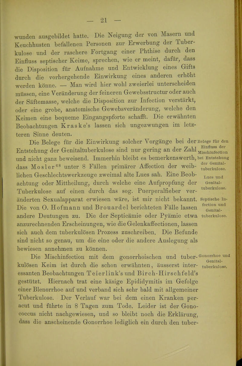 wunden ausgebildet hatte. Die Neigung der von Masern und Keuchhusten befallenen Personen zur Erwerbung der Tuber- kulose und der raschere Fortgang einer Phthise durch den Einfluss septischer Keime, sprechen, wie er meint, dafür, dass die Disposition für Aufnahme und Entwicklung eines Gifts durch die vorhergehende Einwirkung eines anderen erhöht werden könne. — Man wird hier wohl zweierlei unterscheiden müssen, eine Veränderung der feineren Gewebsstructur oder auch der Säftemasse, welche die Disposition zur Infection verstärkt, oder eine grobe, anatomische Gewebsveränderung, welche den Keimen eine bequeme Eingangspforte schafft. Die erwähnten Beobachtungen Kraske's lassen sich ungezwungen im letz- teren Sinne deuten. Die Belege für die Einwirkung solcher Vorgänge bei der Belege für den Entstehung der Genitaltuberkulose sind nur gering an der Zahl M^™JotIon und nicht ganz beweisend. Immerhin bleibt es bemerkenswerth, bei Entstehung dass Mosler08 unter 8 Fällen primärer Affection der weib- ^eri^ose. liehen Geschlechtswerkzeuge zweimal alte Lues sah. Eine Beob- Lues und achtung oder Mittheilung, durch welche eine Aufpropfung der Gemtai- Tuberkulose auf einen durch das sog. Puerperalfieber ver- tuberkulose- änderten Sexualapparat erwiesen wäre, ist mir nicht bekannt, septische in- Die von 0. Hofmann und Brouardel berichteten Fälle lassen feeen°tai.nd andere Deutungen zu. Die der Septicämie oder Pyämie etwa tuberkulöse, anzurechnenden Erscheinungen, wie die Gelenkaffectionen, lassen sich auch dem tuberkulösen Prozess zuschreiben. Die Befunde sind nicht so genau, um die eine oder die andere Auslegung als bewiesen annehmen zu können. Die Mischinfection mit dem gonorrhoischen und tuber-Gonorrhoe imd . Genital- kulösen Keim ist durch die schon erwähnten, äusserst inter- tuberkulöse, essanten Beobachtungen Teierlink's und Birch-Hirschfeld's gestützt. Hiernach trat eine käsige Epididymitis im Gefolge einer Blenorrhoe auf und verband sich sehr bald mit allgemeiner Tuberkulose. Der Verlauf war bei dem einen Kranken per- acut und führte in 8 Tagen zum Tode. Leider ist der Gono- coccus nicht nachgewiesen, und so bleibt noch die Erklärung, dass die anscheinende Gonorrhoe lediglich ein durch den tuber-