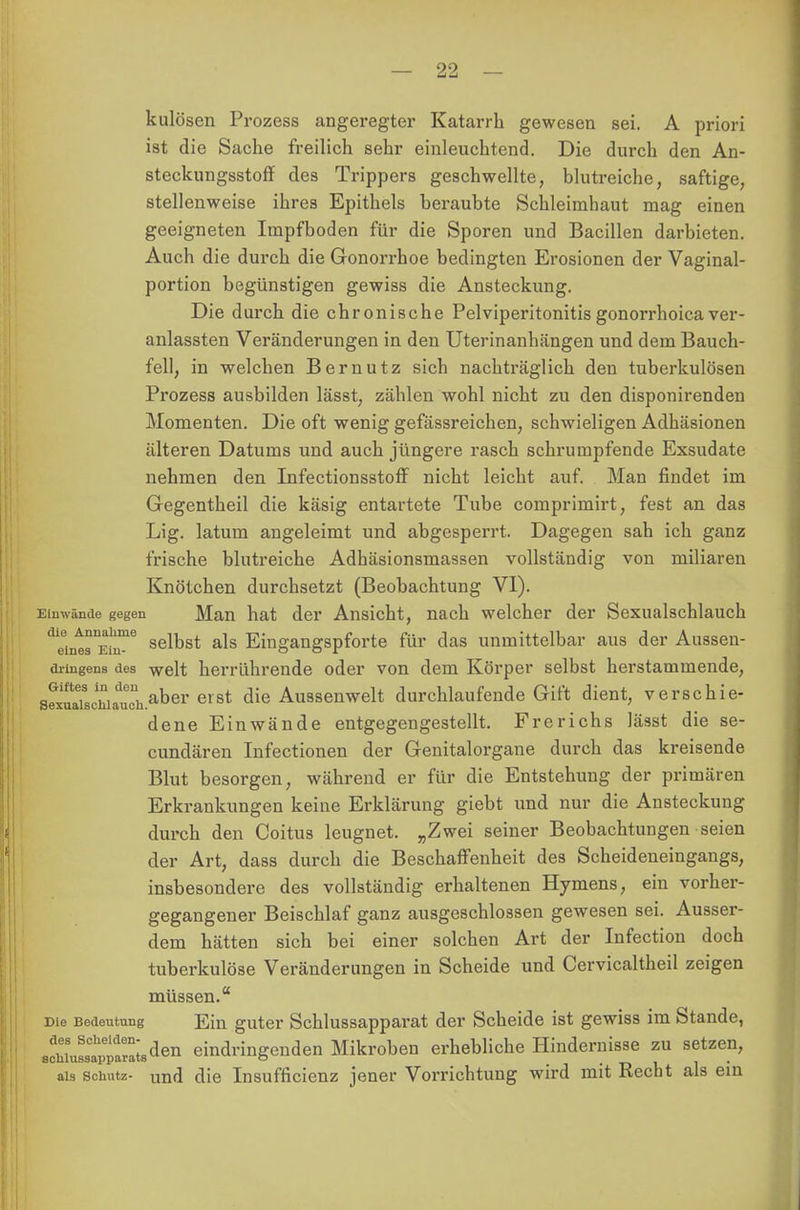 kulösen Prozess angeregter Katarrh gewesen sei. A priori ist die Sache freilich sehr einleuchtend. Die durch den An- steckungsstoff des Trippers geschwellte, blutreiche, saftige, stellenweise ihres Epithels beraubte Schleimhaut mag einen geeigneten Impfboden für die Sporen und Bacillen darbieten. Auch die durch die Gonorrhoe bedingten Erosionen der Vaginal- portion begünstigen gewiss die Ansteckung. Die durch die chronische Pelviperitonitis gonorrhoica ver- anlassten Veränderungen in den Uterinanhängen und dem Bauch- fell, in welchen B er nutz sich nachträglich den tuberkulösen Prozess ausbilden lässt, zählen wohl nicht zu den disponirenden Momenten. Die oft wenig gefässreichen, schwieligen Adhäsionen älteren Datums und auch jüngere rasch schrumpfende Exsudate nehmen den Infectionsstoff nicht leicht auf. Man findet im Gegentheil die käsig entartete Tube comprimirt, fest an das Lig. latum angeleimt und abgesperrt. Dagegen sah ich ganz frische blutreiche Adhäsionsmassen vollständig von miliaren Knötchen durchsetzt (Beobachtung VI). Einwände gegen Man hat der Ansicht, nach welcher der Sexualschlauch ^intr^ selbst als Eingangspforte für das unmittelbar aus der Aussen- dringens des -weit herrührende oder von dem Körper selbst herstammende, J^^^.aber erst die Aussenwelt durchlaufende Gift dient, verschie- dene Einwände entgegengestellt. Frerichs lässt die se- cundären Infectionen der Genitalorgane durch das kreisende Blut besorgen, während er für die Entstehung der primären Erkrankungen keine Erklärung giebt und nur die Ansteckung durch den Coitus leugnet. „Zwei seiner Beobachtungen seien der Art, dass durch die Beschaffenheit des Scheideneingangs, insbesondere des vollständig erhaltenen Hymens, ein vorher- gegangener Beischlaf ganz ausgeschlossen gewesen sei. Ausser- dem hätten sich bei einer solchen Art der Infection doch tuberkulöse Veränderungen in Scheide und Cervicaltheil zeigen müssen. »ie Bedeutung Ein guter Schlussapparat der Scheide ist gewiss im Stande, acnLLtpparlden eindringenden Mikroben erhebliche Hindernisse zu setzen, als Schutz- Und die Insuffizienz jener Vorrichtung wird mit Recht als ein