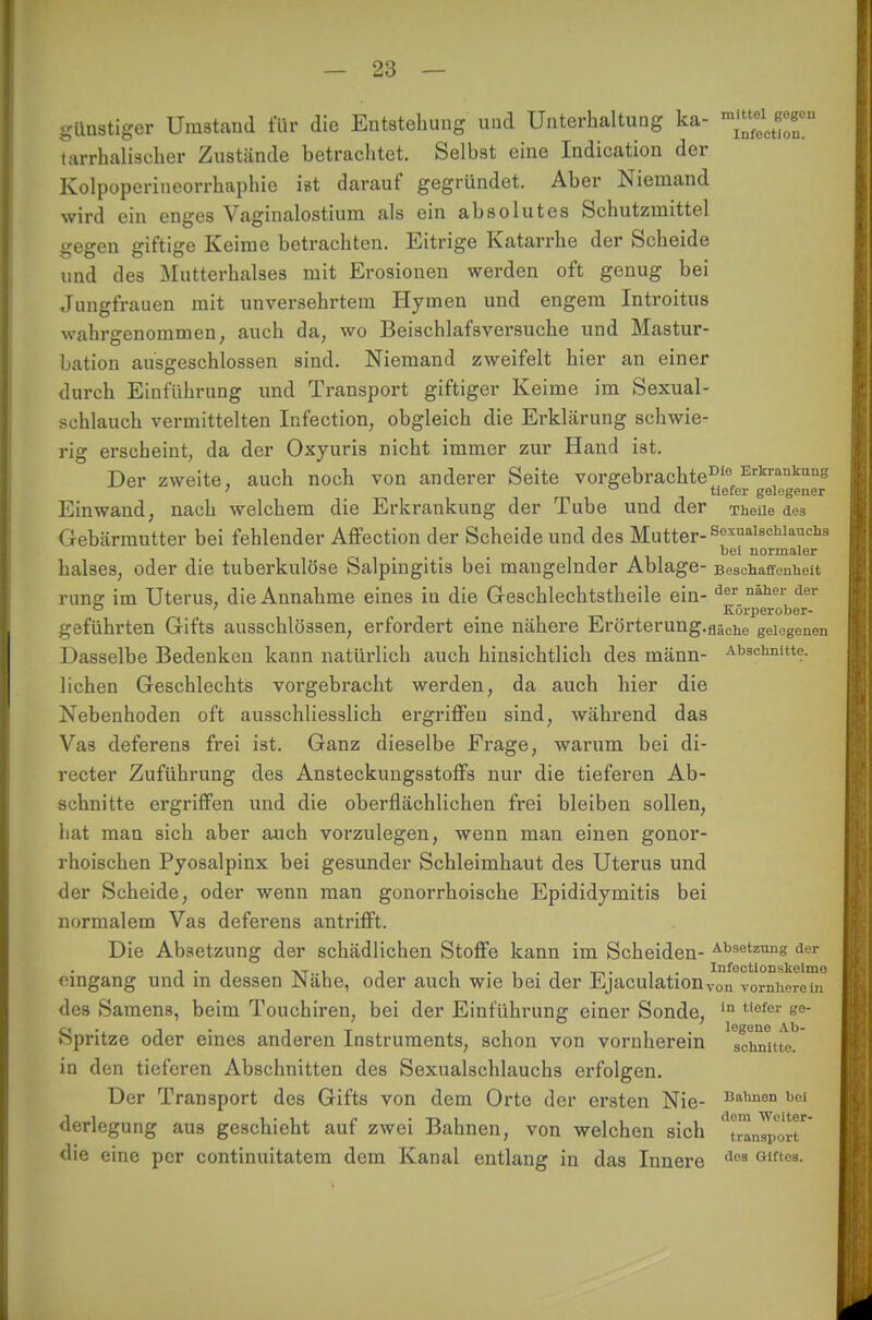 günstiger Umstand für die Entstehung und Unterhaltung ka- m^c™ tarrhaliseher Zustände betrachtet. Selbst eine Indication der Kolpoperineorrhaphie ist darauf gegründet. Aber Niemand wird ein enges Vaginalostium als ein absolutes Schutzmittel gegen giftige Keime betrachten. Eitrige Katarrhe der Scheide und des Mutterhalses mit Erosionen werden oft genug bei Jungfrauen mit unversehrtem Hymen und engem Introitus wahrgenommen; auch da, wo Beischlafsversuche und Mastur- bation ausgeschlossen sind. Niemand zweifelt hier an einer durch Einführung und Transport giftiger Keime im Sexual- schlauch vermittelten Infection; obgleich die Erklärung schwie- rig erscheint, da der Oxyuris nicht immer zur Hand ist. Der zweite, auch noch von anderer Seite vorgebrachte0'0 Erkrankung ; tiefer gelegener Einwand, nach welchem die Erkrankung der Tube und der Theile des Gebärmutter bei fehlender Affection der Scheide und des Mutter-ScxaIschlauchs bei normaler halses, oder die tuberkulöse Salpingitis bei mangelnder Ablage- Beschaffenheit runer im Uterus, die Annahme eines in die Geschlechtstheile ein- der naher der 0 ' Körperober- geführten Gifts ausschlössen, erfordert eine nähere Erörterung.fläChe gelegenen Dasselbe Bedenken kann natürlich auch hinsichtlich des männ- Abschnitte, liehen Geschlechts vorgebracht werden, da auch hier die Nebenhoden oft ausschliesslich ergriffen sind, während das Vas deferens frei ist. Ganz dieselbe Frage, warum bei di- recter Zuführung des Ansteckungsstoffs nur die tieferen Ab- schnitte ergriffen und die oberflächlichen frei bleiben sollen, hat man sich aber auch vorzulegen, wenn man einen gonor- rhoischen Pyosalpinx bei gesunder Schleimhaut des Uterus und der Scheide, oder wenn man gonorrhoische Epididymitis bei normalem Vas deferens antrifft. Die Absetzung der schädlichen Stoffe kann im Scheiden- a1336**™1? der , . , -vr..i i i i . i -!->• i Infoctionskeime eingang und in dessen Nahe, oder auch wie bei der Ejaculationvon vornherein des Samens, beim Touchiren, bei der Einführung einer Sonde, in tiefer ee- Spritze oder eines anderen Instruments, schon von vornherein 'schnm^ in den tieferen Abschnitten des Sexualschlauchs erfolgen. Der Transport des Gifts von dem Orte der ersten Nie- Ba,mon hoi derlegung aus geschieht auf zwei Bahnen, von welchen sich ^Laport die eine per continuitatem dem Kanal entlang in das Innere llca Gif'03-