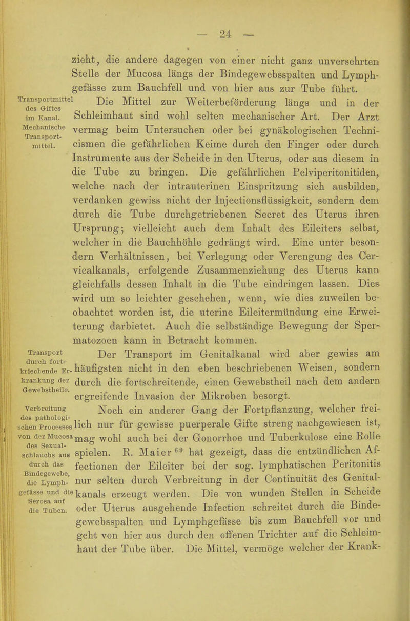 zieht, die andere dagegen von einer nicht ganz unversehrten Stelle der Mucosa längs der Bindegewebsspalten und Lymph- gef'ässe zum Bauchfell und von hier aus zur Tube führt. Transportmittel Die Mittel zur Weiterbeförderung längs und in der des Giftes . . , ° ° im Kanal. Schleimhaut sind wohl selten mechanischer Art. Der Arzt Transport16 vermaS Deim Untersuchen oder bei gynäkologischen Techni- mittei. cismen die gefährlichen Keime durch den Finger oder durch Instrumente aus der Scheide in den Uterus, oder aus diesem in die Tube zu bringen. Die gefährlichen Pelviperitonitiden, welche nach der intrauterinen Einspritzung sich ausbilden, verdanken gewiss nicht der Injectionsflüssigkeit, sondern dem durch die Tube durchgetriebenen Secret des Uterus ihren Ursprung; vielleicht auch dem Inhalt des Eileiters selbst, welcher in die Bauchhöhle gedrängt wird. Eine unter beson- dern Verhältnissen, bei Verlegung oder Verengung des Cer- vicalkanals, erfolgende Zusammenziehung des Uterus kann gleichfalls dessen Inhalt in die Tube eindringen lassen. Dies wird um so leichter geschehen, wenn, wie dies zuweilen be- obachtet worden ist, die uterine Eileitermündung eine Erwei- terung darbietet. Auch die selbständige Bewegung der Sper- matozoon kann in Betracht kommen. Transport j)er Transport im Genitalkanal wird aber gewiss am kriechende Er-häufigsten nicht in den eben beschriebenen Weisen, sondern krankung der durch die fortschreitende, einen Gewebstheil nach dem andern ergreifende Invasion der Mikroben besorgt. Verbreitung Noch ein anderer Gang der Fortpflanzung, welcher frei- des pathologi- . . .. . , sehen Processes lieh nur für gewisse puerperale Gifte streng nachgewiesen ist, von derMucosamag woh] auch bei <}er Gonorrhoe und Tuberkulose eine Rolle schUuchsUaü3 spielen. R. Maier 60 hat gezeigt, dass die entzündlichen Af- duieh das fectionen der Eileiter bei der sog. lymphatischen Peritonitis ^Lymph-' nur selten durch Verbreitung in der Continuität des Genital- getässe und diekana]8 erzeugt werden. Die von wunden Stellen in Scheide dieVuoen. oder Uterus ausgehende Infection schreitet durch die Binde- gewebsspalten und Lymphgefässe bis zum Bauchfell vor und geht von hier aus durch den offenen Trichter auf die Schleim- haut der Tube über. Die Mittel, vermöge welcher der Krank-