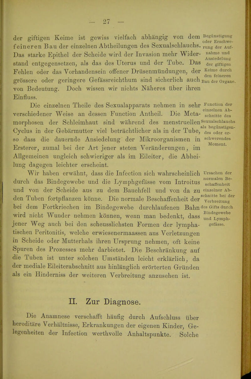 der giftigen Keime ist gewiss vielfach abhängig von dem Begünstigung 00 0 „ , oder Erschwe- f eineren Bau der einzelnen Abtbeilungen des bexualschlauchs. rung dor Auf. Das starke Epithel der Scheide wird der Invasion mehr Wider- uahme und , , m 1 t\ Ansiedelung stand entgegensetzen, als das des Uterus und der 1 übe. Das dcr gingen Fehlen oder das Vorhandensein offener Drüsenmündungen, der Kclme durcli f , . , , , den feineren grössere oder geringere Gefässreichthum sind sicherlich auch Bau der 0rgane. von Bedeutung. Doch wissen wir nichts Näheres über ihren Einfluss. Die einzelnen Theile des Sexualapparats nehmen in sehr Fuic«o der c i dzgIugii Ali* verschiedener Weise an dessen Function Antheil. Die Meta- scnnitte des morphosen der Schleimhaut sind während des menstruellen Sexualschlauclis Cyclus in der Gebärmutter viel beträchtlicher als in der Tube, Ls^deTer- so dass die dauernde Ansiedelung der Mikroorganismen in Schwerendes Ersterer, zumal bei der Art jener steten Veränderungen, im Allgemeinen ungleich schwieriger als im Eileiter, die Abhei- lung dagegen leichter erscheint. Wir haben erwähnt, dass die Infection sich wahrscheinlich Ursachen der durch das Bindegewebe und die Lymphgefässe vom Introitus affeTh^t und von der Scheide aus zu dem Bauchfell und von da zu einzelner Ah- den Tuben fortpflanzen könne. Die normale Beschaffenheit der8 Verbreitung bei dem Fortkriechen im Bindegewebe durchlaufenen Bahndes Glfts durch- Bindegewebe und Lymph- wird nicht Wunder nehmen können, wenn man bedenkt, dass jener Weg auch bei den scheusslichsten Formen der lympha- gefässe. tischen Peritonitis, welche erwiesenermaassen aus Verletzungen in Scheide oder Mutterhals ihren Ursprung nehmen, oft keine Spuren des Prozesses mehr darbietet. Die Beschränkung auf die Tuben ist unter solchen Umständen leicht erklärlich, da der mediale Eileiterabschnitt aus hinlänglich erörterten Gründen als ein Hinderniss der weiteren Verbreitung anzusehen ist. II. Zur Diagnose. Die Anamnese verschafft häufig durch Aufschluss über hereditäre Verhältnisse, Erkrankungen der eigenen Kinder, Ge- legenheiten der Infection werthvolle Anhaltspunkte. Solche