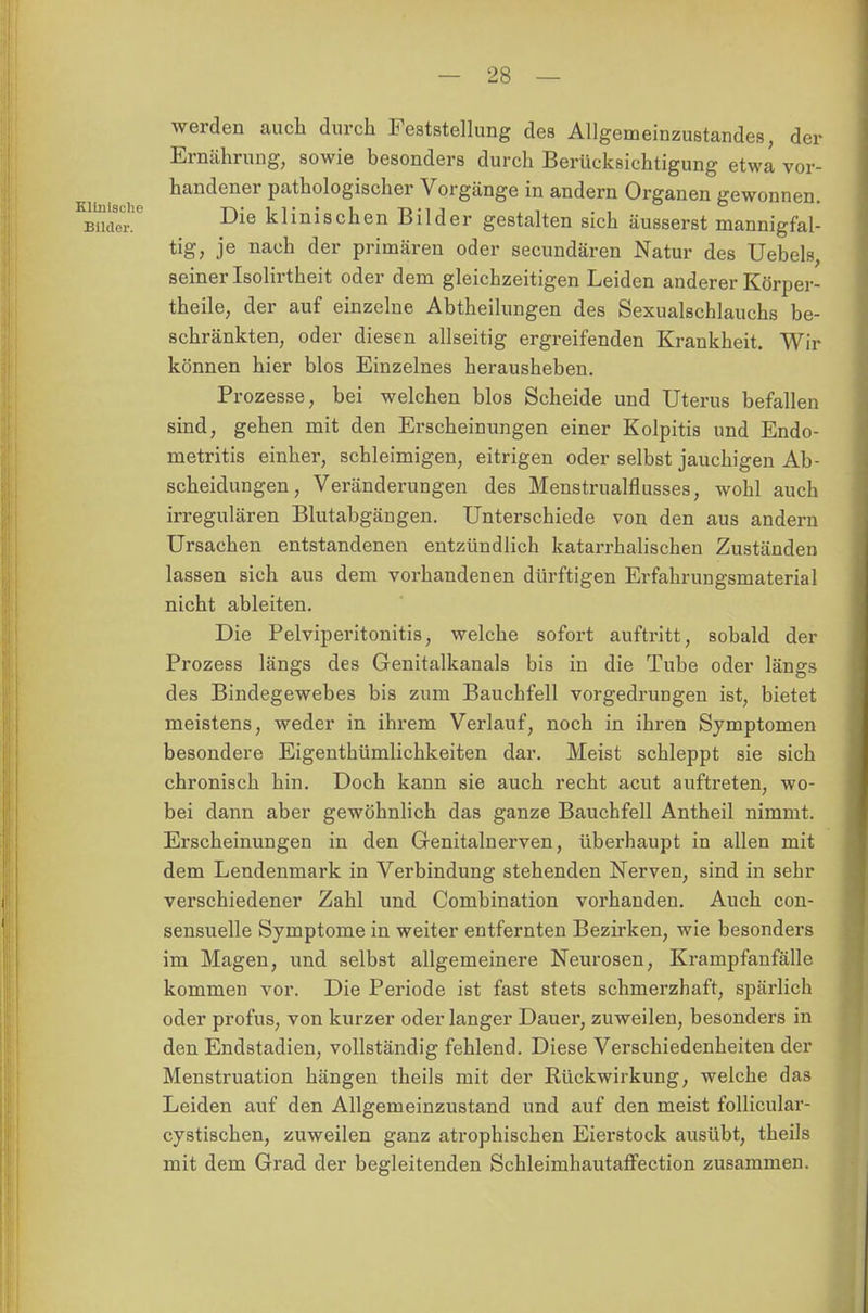 werden auch durch Feststellung des Allgemeinzustandes, der Ernährung, sowie besonders durch Berücksichtigung etwa vor- handener pathologischer Vorgänge in andern Organen gewonnen. Die klinischen Bilder gestalten sich äusserst mannigfal- tig, je nach der primären oder secundären Natur des Uebels, seiner Isolirtheit oder dem gleichzeitigen Leiden anderer Körper- theile, der auf einzelne Abtheilungen des Sexualschlauchs be- schränkten, oder diesen allseitig ergreifenden Krankheit. Wir können hier blos Einzelnes herausheben. Prozesse, bei welchen blos Scheide und Uterus befallen sind, gehen mit den Erscheinungen einer Kolpitis und Endo- metritis einher, schleimigen, eitrigen oder selbst jauchigen Ab- scheidungen, Veränderungen des Menstrualflusses, wohl auch irregulären Blutabgängen. Unterschiede von den aus andern Ursachen entstandenen entzündlich katarrhalischen Zuständen lassen sich aus dem vorhandenen dürftigen Erfahrungsmaterial nicht ableiten. Die Pelviperitonitis, welche sofort auftritt, sobald der Prozess längs des Genitalkanals bis in die Tube oder längs des Bindegewebes bis zum Bauchfell vorgedrungen ist, bietet meistens, weder in ihrem Verlauf, noch in ihren Symptomen besondere Eigenthümlichkeiten dar. Meist schleppt sie sich chronisch hin. Doch kann sie auch recht acut auftreten, wo- bei dann aber gewöhnlich das ganze Bauchfell Antheil nimmt. Erscheinungen in den Genitalnerven, überhaupt in allen mit dem Lendenmark in Verbindung stehenden Nerven, sind in sehr verschiedener Zahl und Combination vorhanden. Auch con- sensuelle Symptome in weiter entfernten Bezirken, wie besonders im Magen, und selbst allgemeinere Neurosen, Krampfanfälle kommen vor. Die Periode ist fast stets schmerzhaft, spärlich oder profus, von kurzer oder langer Dauer, zuweilen, besonders in den Endstadien, vollständig fehlend. Diese Verschiedenheiten der Menstruation hängen theils mit der Rückwirkung, welche das Leiden auf den Allgemeinzustand und auf den meist folliculai*- cystischen, zuweilen ganz atrophischen Eierstock ausübt, theils mit dem Grad der begleitenden Schleimhautaffection zusammen.