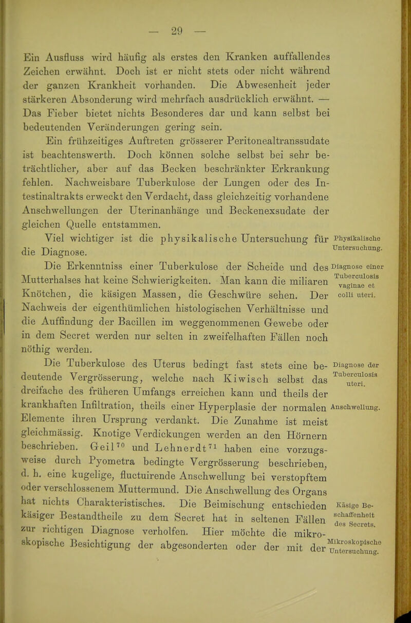 Ein Ausfluss wird häufig als erstes den Kranken auffallendes Zeichen erwähnt. Doch ist er nicht stets oder nicht während der ganzen Krankheit vorhanden. Die Abwesenheit jeder stärkeren Absonderung wird mehrfach ausdrücklich erwähnt. — Das Fieber bietet nichts Besonderes dar und kann selbst bei bedeutenden Veränderungen gering sein. Ein frühzeitiges Auftreten grösserer Peritonealtranssudate ist beachtenswerth. Doch können solche selbst bei sehr be- trächtlicher, aber auf das Becken beschränkter Erkrankung fehlen. Nachweisbare Tuberkulose der Lungen oder des In- testinaltrakts erweckt den Verdacht, dass gleichzeitig vorhandene Anschwellungen der Utei'inanhänge und Beckenexsudate der gleichen Quelle entstammen. Viel wichtiger ist die physikalische Untersuchung für Physikalische die Diagnose. Untersuchung. Die Erkenntniss einer Tuberkulose der Scheide und des Diagnose einer Mutterhalses hat keine Schwierigkeiten. Man kann die miliaren ^TuTe* eT Knötchen, die käsigen Massen, die Geschwüre sehen. Der com uteri. Nachweis der eigenthümlichen histologischen Verhältnisse und die Auffindung der Bacillen im weggenommenen Gewebe oder in dem Secret werden nur selten in zweifelhaften Fällen noch nöthig werden. Die Tuberkulose des Uterus bedingt fast stets eine be- Diagnose der deutende Vergrösserung, welche nach Kiwisch selbst das Tubeiculosi3 _ t uteri. dreifache des früheren Umfangs erreichen kann und theils der krankhaften Infiltration, theils einer Hyperplasie der normalen Anschwellung. Elemente ihren Ursprung verdankt. Die Zunahme ist meist gleichmässig. Knotige Verdickungen werden an den Hörnern beschrieben. Geil70 und Lehner dt71 haben eine vorzugs- weise durch Pyometra bedingte Vergrösserung beschrieben, d. h. eine kugelige, fluctuirende Anschwellung bei verstopftem oder verschlossenem Muttermund. Die Anschwellung des Organs hat nichts Charakteristisches. Die Beimischung entschieden Kiis'go Be- käsiger Bestandteile zu dem Secret hat in seltenen Fällen ^slc^ts zur richtigen Diagnose verholfen. Hier möchte die mikro- ^ °Ciet9' skopische Besichtigung der abgesonderten oder der mit der ZZZtTs!