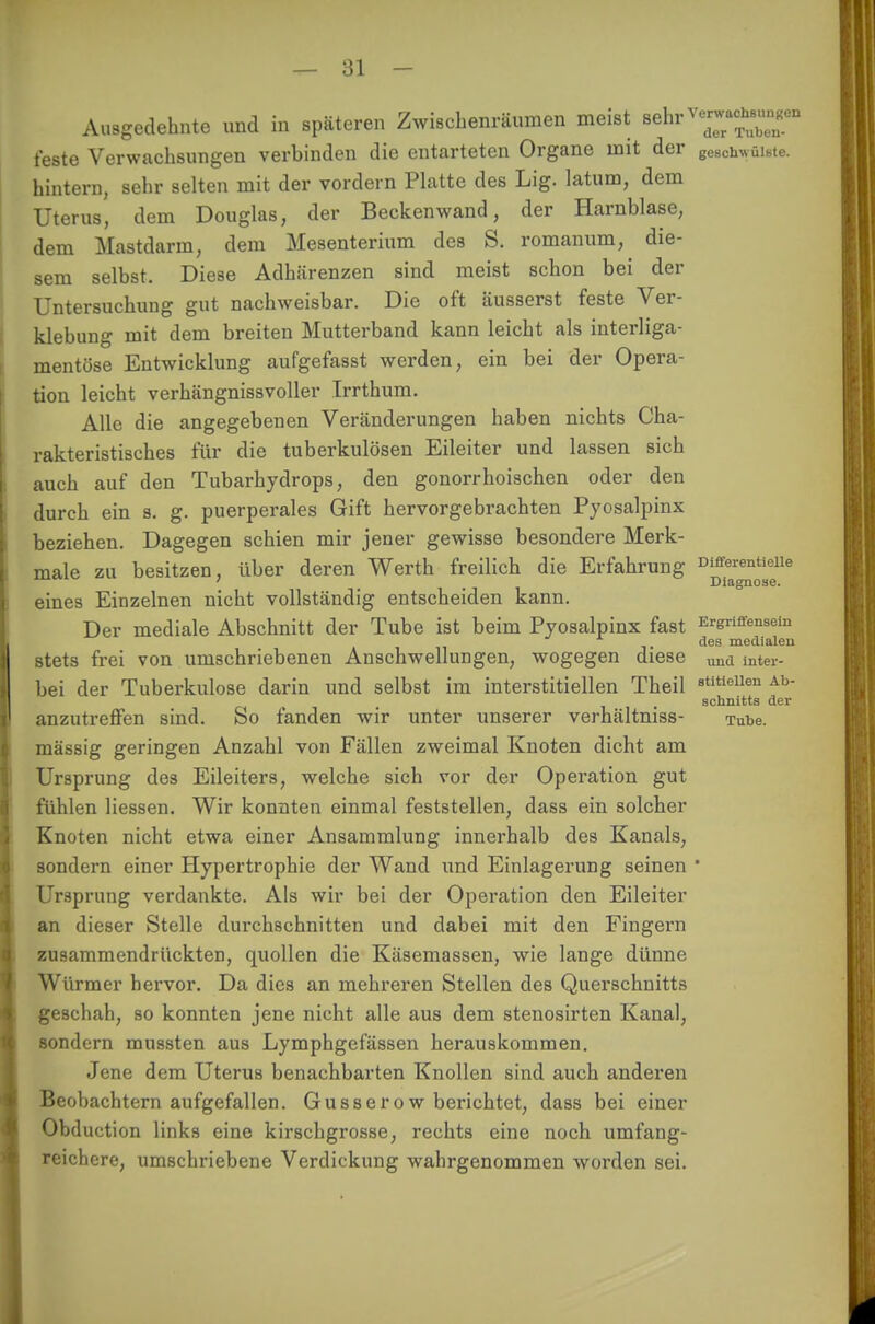 Ausgedehnte und in späteren Zwischenräumen meist u^y^nmmm feste Verwachsungen verbinden die entarteten Organe mit der geschwüiste. hintern, sehr selten mit der vordem Platte des Lig. latum, dem Uterus, dem Douglas, der Beckenwand, der Harnblase, dem Mastdarm, dem Mesenterium des S. romanum, die- sem selbst. Diese Adhärenzen sind meist schon bei der Untersuchung gut nachweisbar. Die oft äusserst feste Ver- klebung mit dem breiten Mutterband kann leicht als interliga- mentöse Entwicklung aufgefasst werden, ein bei der Opera- tion leicht verhängnissvoller Irrthum. Alle die angegebenen Veränderungen haben nichts Cha- rakteristisches für die tuberkulösen Eileiter und lassen sich auch auf den Tubarhydrops, den gonorrhoischen oder den durch ein s. g. puerperales Gift hervorgebrachten Pyosalpinx beziehen. Dagegen schien mir jener gewisse besondere Merk- male zu besitzen, über deren Werth freilich die Erfahrung Differenüoiie ' .-ii Diagnose. eines Einzelnen nicht vollständig entscheiden kann. Der mediale Abschnitt der Tube ist beim Pyosalpinx fast Ergriffensein des medialen stets frei von umschriebenen Anschwellungen, wogegen diese ^ intei- bei der Tuberkulose darin und selbst im interstitiellen Theil 8titiellen Ab Schnitts der anzutreffen sind. So fanden wir unter unserer verhältniss- Tube, mässig geringen Anzahl von Fällen zweimal Knoten dicht am Ursprung des Eileiters, welche sich vor der Operation gut fühlen Hessen. Wir konnten einmal feststellen, dass ein solcher Knoten nicht etwa einer Ansammlung innerhalb des Kanals, sondern einer Hypertrophie der Wand und Einlagerung seinen ' Ursprung verdankte. Als wir bei der Operation den Eileiter an dieser Stelle durchschnitten und dabei mit den Fingern zusammendrückten, cpuollen die Käsemassen, wie lange dünne Würmer hervor. Da dies an mehreren Stellen des Querschnitts geschah, so konnten jene nicht alle aus dem stenosirten Kanal, sondern mussten aus Lymphgefässen herauskommen. Jene dem Uterus benachbarten Knollen sind auch anderen Beobachtern aufgefallen. Gusserow berichtet, dass bei einer Obduction links eine kirschgrosse, rechts eine noch umfang- reichere, umschriebene Verdickung wahrgenommen worden sei.