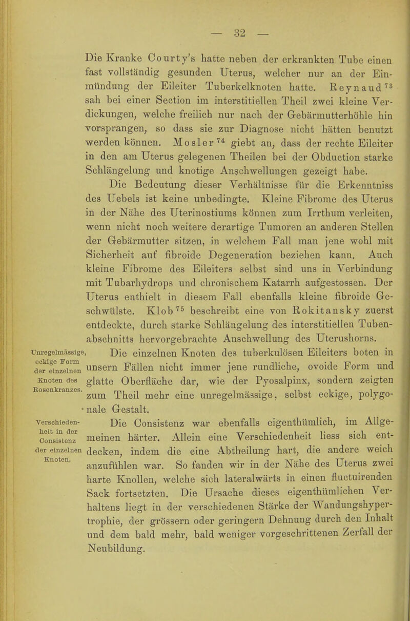 Die Kranke Courty's hatte neben der erkrankten Tube einen fast vollständig gesunden Uterus, welcher nur an der Ein- mündung der Eileiter Tuberkelknoten hatte. Reynaud73 sah bei einer Section im interstitiellen Theil zwei kleine Ver- dickungen, welche freilich nur nach der Gebärmutterhöhle hin vorsprangen, so dass sie zur Diagnose nicht hätten benutzt werden können. Mösl er 74 giebt an, dass der rechte Eileiter in den am Uterus gelegenen Theilen bei der Obduction starke Schlängelung und knotige Anschwellungen gezeigt habe. Die Bedeutung dieser Verhältnisse für die Erkenntniss des Uebels ist keine unbedingte. Kleine Fibrome des Uterus in der Nähe des Uterinostiums können zum Irrthum verleiten, wenn nicht noch weitere derartige Tumoren an anderen Stellen der Gebärmutter sitzen, in welchem Fall man jene wohl mit Sicherheit auf fibroide Degeneration beziehen kann. Auch kleine Fibrome des Eileiters selbst sind uns in Verbindung mit Tubarhydrops und chronischem Katarrh aufgestossen. Der Uterus enthielt in diesem Fall ebenfalls kleine fibroide Ge- schwülste. Klob75 beschreibt eine von Rokitansky zuerst entdeckte, durch starke Schlängelung des interstitiellen Tuben- abschnitts hervorgebrachte Anschwellung des Uterushorns, unregeiinässige, J)\e einzelnen Knoten des tubei-kulösen Eileiters boten in derTnJein^n unsern Fällen nicht immer jene rundliche, ovoide Form und Knoten aes glatte Oberfläche dar, wie der Pyosalpinx, sondern zeigten Eosenkranzes'zum Theil mehr eine unregelmässige, selbst eckige, polygo- • nale Gestalt. verschieden- Die Consistenz war ebenfalls eigenthümlich, im Allge- conaiatenz1 meinen härter. Allein eine Verschiedenheit liess sich ent- der einzelnen decken, indem die eine Abtheilung hart, die andere weich anzufühlen war. So fanden wir in der Nähe des Uterus zwei harte Knollen, welche sich lateralwärts in einen fluctuireuden Sack fortsetzten. Die Ursache dieses eigenthümlichen Ver- haltens liegt in der verschiedenen Stärke der Wandungshyper- trophie, der grössern oder geringem Dehnung durch den Iuhalt und dem bald mehr, bald weniger vorgeschrittenen Zerfall der Neubildung.