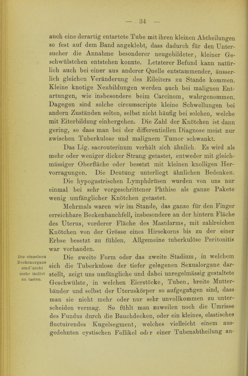 auch eine derartig entartete Tube mit ihren kleinen Abtheilungen so fest auf dem Band angeklebt, dass dadurch für den Unter- sucher die Annahme besonderer neugebildeter, kleiner Ge- schwülstchen entstehen konnte. Letzterer Befund kann natür- lich auch bei einer aus anderer Quelle entstammender, äusser- lich gleichen Veränderung des Eileiters zu Stande kommen. Kleine knotige Neubildungen werden auch bei malignen Ent- artungen, wie insbesondere beim Carcinom, wahrgenommen. Dagegen sind solche circumscripte kleine Schwellungen bei andern Zuständen selten, selbst nicht häufig bei solchen, welche mit Eiterbildung einhergehen. Die Zahl der Knötchen ist dann gering, so dass man bei der differentiellen Diagnose meist nur zwischen Tuberkulose und malignem Tumor schwankt. Das Lig. sacrouterinum verhält sich ähnlich. Es wird als mehr oder weniger dicker Strang getastet, entweder mit gleich- massiger Oberfläche oder besetzt mit kleinen knolligen Her- vorragungeD. Die Deutung unterliegt ähnlichen Bedenken. Die hypogastrischen Lymphdrüsen wurden von uns nur einmal bei sehr vorgeschrittener Phthise als ganze Pakete wenig umfänglicher Knötchen getastet. Mehrmals waren wir im Stande, das ganze für den Finger erreichbare Beckenbauchfell, insbesondere an der hintern Fläche des Uterus, vorderer Fläche des Mastdarms, mit zahlreichen Knötchen von der Grösse eines Hirsekorns bis zu der einer Erbse besetzt zu fühlen. Allgemeine tuberkulöse Peritonitis war vorhanden. Die einzelnen j)[e zweite Forin oder das zweite Stadium, in welchem ^nci-nicM6 sich die Tuberkulose der tiefer gelegenen Sexualorgane dar- mehr isoiirt stellt, zeigt uns umfängliche und dabei unregelmässig gestaltete Geschwülste, in welchen Eierstöcke, Tuben, breite Mutter- bänder und selbst der Uteruskörper so aufgegangen sind, dass man sie nicht mehr oder nur sehr unvollkommen zu unter- scheiden vermag. So fühlt man zuweilen noch die Umrisse des Fundus durch die Bauchdecken, oder ein kleines, elastisches fluctuirendes Kugelsegment, welches vielleicht einem aus- gedehnten cystischen Follikel od<r einer Tubenabtheilung an- zn tasten.