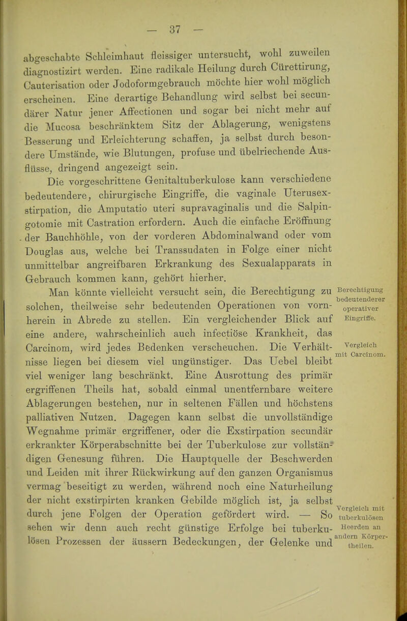 abgeschabte Schleimhaut fleissiger untersucht, wohl zuweilen diagnostizirt werden. Eine radikale Heilung durch Cürettirung, Cauterisation oder Jodoforragebrauch möchte hier wohl möglich erscheinen. Eine derartige Behandlung wird selbst bei secun- diirer Natur jener Affectionen und sogar bei nicht mehr auf die Mucosa beschränktem Sitz der Ablagerung, wenigstens Besserung und Erleichterung schaffen, ja selbst durch beson- dere Umstände, wie Blutungen, profuse und übelriechende Aus- flüsse, dringend angezeigt sein. Die vorgeschrittene Genitaltuberkulose kann verschiedene bedeutendere, chirurgische Eingriffe, die vaginale Uterusex- stirpation, die Amputatio uteri supravaginalis und die Salpin- gotomie mit Castration erfordern. Auch die einfache Eröffnung . der Bauchhöhle, von der vorderen Abdominal wand oder vom Douglas aus, welche bei Transsudaten in Folge einer nicht unmittelbar angreifbaren Erkrankung des Sexualapparats in Gebrauch kommen kann, gehört hierher. Man könnte vielleicht versucht sein, die Berechtigung zu Berechtigung _ . bedeutenderer solchen, theilweise sehr bedeutenden Operationen von vorn- operativer herein in Abrede zu stellen. Ein vergleichender Blick auf Eingriffe, eine andere, wahrscheinlich auch infectiöse Krankheit, das Carcinom, wird jedes Bedenken verscheuchen. Die Verhält- vergleich t-v tt i i i i •! mit Carcinom. nisse liegen bei diesem viel ungünstiger. Das Uebel bleibt viel weniger lang beschränkt. Eine Ausrottung des primär ergriffenen Theils hat, sobald einmal unentfernbare weitere Ablagerungen bestehen, nur in seltenen Fällen und höchstens palliativen Nutzen. Dagegen kann selbst die unvollständige Wegnahme primär ergriffener, oder die Exstirpation secundär erkrankter Körperabschnitte bei der Tuberkulose zur vollstän- digen Genesung führen. Die Hauptquelle der Beschwerden und Leiden mit ihrer Rückwirkung auf den ganzen Organismus vermag beseitigt zu werden, während noch eine Naturheilung der nicht exstirpirten kranken Gebilde möglich ist, ja selbst durch jene Folgen der Operation gefördert wird. — So ^„bÜkuiö^n sehen wir denn auch recht günstige Erfolge bei tuberku- Heerden an lösen Prozessen der äussern Bedeckungen, der Gelenke und*11 t^iienT