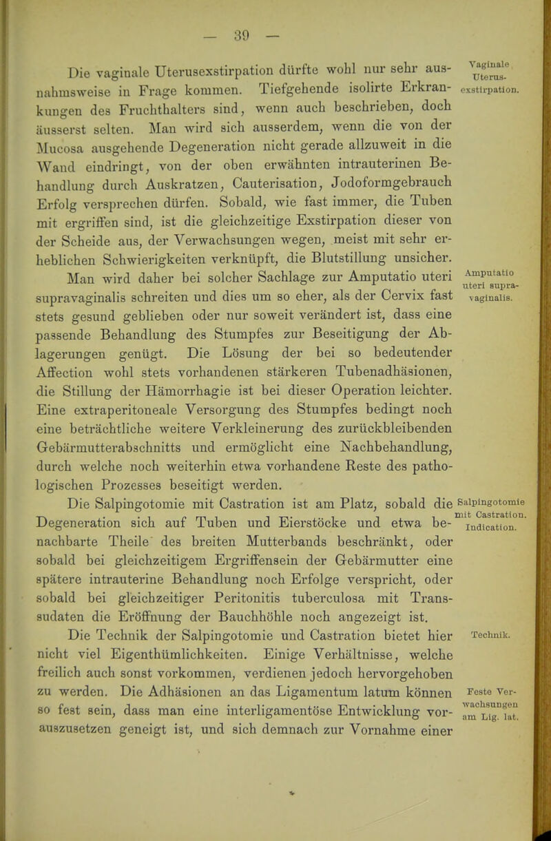 - 30 - Die vaginale Uterusexstirpation dürfte wohl nur sehr aus- nahmsweise in Frage kommen. Tiefgehende isolirte Erkran- exatirpation. kungen des Fruchthalters sind, wenn auch beschriehen, doch äusserst selten. Man wird sich ausserdem, wenn die von der Mucosa ausgehende Degeneration nicht gerade allzuweit in die Wand eindringt, von der oben erwähnten intrauterinen Be- handlung durch Auskratzen, Cauterisation, Jodoformgebrauch Erfolg versprechen dürfen. Sobald, wie fast immer, die Tuben mit ergriffen sind, ist die gleichzeitige Exstirpation dieser von der Scheide aus, der Verwachsungen wegen, meist mit sehr er- heblichen Schwierigkeiten verknüpft, die Blutstillung unsicher. Man wird daher bei solcher Sachlage zur Amputatio uteri AmPutatl° * _ uteri supra- supravaginalis schreiten und dies um so eher, als der Cervix fast vaginalis, stets gesund geblieben oder nur soweit verändert ist, dass eine passende Behandlung des Stumpfes zur Beseitigung der Ab- lagerungen genügt. Die Lösung der bei so bedeutender Affection wohl stets vorhandenen stärkeren Tubenadhäsionen, die Stillung der Hämorrhagie ist bei dieser Operation leichter. Eine extraperitoneale Versorgung des Stumpfes bedingt noch eine beträchtliche weitere Verkleinerung des zurückbleibenden Gebärmutterabschnitts und ermöglicht eine Nachbehandlung, durch welche noch weiterhin etwa vorhandene Reste des patho- logischen Prozesses beseitigt werden. Die Salpingotomie mit Castration ist am Platz, sobald die Salpingotomie Degeneration sich auf Tuben und Eierstöcke und etwa be- indication. nachbarte Theile des breiten Mutterbands beschränkt, oder sobald bei gleichzeitigem Ergriffensein der Gebärmutter eine spätere intrauterine Behandlung noch Erfolge verspricht, oder sobald bei gleichzeitiger Peritonitis tubei'culosa mit Trans- sudaten die Eröffnung der Bauchhöhle noch angezeigt ist. Die Technik der Salpingotomie und Castration bietet hier Technik, nicht viel Eigentümlichkeiten. Einige Verhältnisse, welche freilich auch sonst vorkommen, verdienen jedoch heiworgehoben zu werden. Die Adhäsionen an das Ligamentum latum können Fe3te Ver- so fest sein, dass man eine interligamentöse Entwicklung vor- „^uTuit auszusetzen geneigt ist, und sich demnach zur Vornahme einer