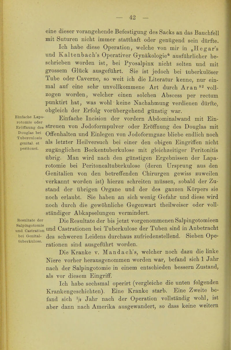 eine dieser vorangehende Befestigung des Sacks an das Bauchfell mit Suturen nicht immer statthaft oder genügend sein dürfte. Ich habe diese Operation, welche von mir in „Hegar's und Kaltenbach's Operativer Gynäkologie ausführlicher be- schrieben worden ist, bei Pyosalpinx nicht selten und mit grossem Glück ausgeführt. Sie ist jedoch bei tuberkulöser Tube oder Caverne, so weit ich die Literatur kenne, nur ein- mal auf eine sehr unvollkommene Art durch Ar an 82 voll- zogen worden, welcher einen solchen Abscess per rectum punktirt hat, was wohl keine Nachahmung verdienen dürfte, obgleich der Erfolg vorübergehend günstig war. Einfache Lapa- Einfache Incision der vordem Abdominalwand mit Ein- rotomie oder Eröffnung des streuen von Jodoformpulver oder Eröffnung des Douglas mit Douglas bei Offenhalten und Einlegen von Jodoformgaze bliebe endlich noch Tuberculosis _ ° genital, et als letzter Heilversuch bei einer den obigen Eingriffen nicht peritonei. zugänglichen Beckentuberkulose mit gleichzeitiger Peritonitis übrig. Man wird nach den günstigen Ergebnissen der Lapa- rotomie bei Peritonealtuberkulose (deren Ursprung aus den Genitalien von den betreffenden Chirurgen gewiss zuweilen verkannt worden ist) hierzu schreiten müssen, sobald der Zu- stand der übrigen Organe und der des ganzen Körpers sie noch erlaubt. Sie haben an sich wenig Gefahr und diese wird noch durch die gewöhnliche Gegenwart theilweiser oder voll- ständiger Abkapselungen vermindert. Eesnitate der Die Resultate der bis jetzt vorgenommenen Salpingotomieen unc^c^straHon und Castrationen bei Tuberkulose der Tuben sind in Anbetracht bei Genital- <jes schweren Leidens durchaus zufriedenstellend. Sieben Ope- tuberkulose. ,. . , „ , 1 rationen smd ausgeführt worden. Die Kranke v. Mandach's, welcher noch dazu die linke Niere vorher herausgenommen worden war, befand sich 1 Jahr nach der Salpingotomie in einem entschieden bessern Zustand, als vor diesem Eingriff. Ich habe sechsmal operirt (vergleiche die unten folgenden Krankengeschichten). Eine Kranke starb. Eine Zweite be- fand sich J/2 Jahr nach der Operation vollständig wohl, ist aber dann nach Amerika ausgewandert, so dass keine weitern