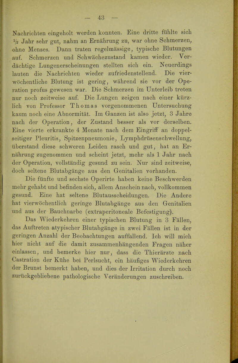 Nachrichten eingeholt werden konnten. Eine dritte fühlte sich l\i Jahr sehr gut, nahm an Ernährung zu, war ohne Schmerzen, ohne Menses. Dann traten regelmässige, typische Blutungen auf. Schmerzen und Schwächezustand kamen wieder. Ver- dächtige Lungenerscheinungen stellten sich ein. Neuerdings lauten die Nachrichten wieder zufriedenstellend. Die vier- wöchentliche Blutung ist gering, während sie vor der Ope- ration profus gewesen war. Die Schmerzen im Unterleib treten nur noch zeitweise auf. Die Lungen zeigen nach einer kürz- lich von Professor Thomas vorgenommenen Untersuchung kaum noch eine Abnormität. Im Ganzen ist also jetzt, 3 Jahre nach der Operation, der Zustand besser als vor derselben. Eine vierte erkrankte 4 Monate nach dem Eingriff an doppel- seitiger Pleuritis, Spitzenpneumonie, Lymphdrüsenschwellung, überstand diese schweren Leiden rasch und gut, hat an Er- nährung zugenommen und scheint jetzt, mehr als 1 Jahr nach der Operation, vollständig gesund zu sein. Nur sind zeitweise, doch seltene Blutabgänge aus den Genitalien vorhanden. Die fünfte und sechste Operirte haben keine Beschwerden mehr gehabt und befinden sich, allem Anschein nach, vollkommen gesund. Eine hat seltene Blutausscheidungen. Die Andere hat vierwöchentlich geringe Blutabgänge aus den Genitalien und aus der Bauchnarbe (extraperitoneale Befestigung). Das Wiederkehren einer typischen Blutung in 3 Fällen, das Auftreten atypischer Blutabgänge in zwei Fällen ist in der geringen Anzahl der Beobachtungen auffallend. Ich will mich hier nicht auf die damit zusammenhängenden Fragen näher einlassen, und bemerke hier nur, dass die Thierärzte nach Castration der Kühe bei Perlsucht, ein häufiges Wiederkehren der Brunst bemerkt haben, und dies der Irritation durch noch zurückgebliebene pathologische Veränderungen zuschreiben.