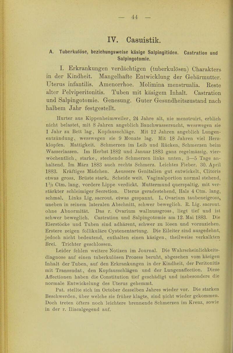 IV. Casuistik. A. Tuberkulöse, beziehungsweise käsige Salpingitiden. Castration und Salpingotomie. I. Erkrankungen verdächtigen (tuberkulösen) Charakters in der Kindheit. Mangelhafte Entwicklung der Gebärmutter. Uterus infantilis. Amenorrhoe. Molimina menstrualia. Reste alter Pelviperitonitis. Tuben mit käsigem Inhalt. Castration und Salpingotomie. Genesung. Guter Gesundheitszustand nach halbem Jahr festgestellt. Hurter aus Kippenheimweiler, 24 Jahre alt, nie menstruirt, erblich nicht belastet, mit 8 Jahren angeblich Bauchwassersucht, wesswegen sie 1 Jahr zu Bett lag, Kopfausschläge. Mit 12 Jahren angeblich Lungen- entzündung, wesswegen sie 9 Monate lag. Mit 18 Jahren viel Herz- klopfen. Mattigkeit. Schmerzen im Leib und Rücken, Schmerzen beim Wasserlassen. Im Herbst 1882 und Januar 1883 ganz regelmässig, vier- wöchentlich, starke, stechende Schmerzen links unten, 3—5 Tage an- haltend. Im März 1883 auch rechts Schmerz. Leichtes Fieber. 30. April 1883. Kräftiges Mädchen. Aeussere Genitalien gut entwickelt, Clitoris etwas gross. Brüste stark. Scheide weit. Vaginalportion normal stehend, l'/a Ctm. lang, vordere Lippe verdickt. Muttermund querspaltig, mit ver- stärkter schleimiger Secretion. Uterus geradestehend, Hals 4 Ctm. lang, schmal. Links Lig. sacrout. etwas gespannt. L. Ovarium taubeneigross, uneben in seinem lateralen Abschnitt, schwer beweglich. R. Lig. sacrout. ohne Abnormität. Das r. Ovarium wallnussgross, liegt tief und ist schwer beweglich. Castration und Salpingotomie am 12. Mai 1883. Die Eierstöcke und Tuben sind adhärent, schwer zu lösen und vorzuziehen. Erstere zeigen follikuläre Cystenentartung. Die Eileiter sind ausgedehnt, jedoch nicht bedeutend, enthalten einen käsigen, theilweise verkalkten Brei. Trichter geschlossen. Leider fehlen weitere Notizen im Journal. Die Wahrscheinlichkeits- diagnose auf einen tuberkulösen Prozess beruht, abgesehen vom käsigen Inhalt der Tuben, auf den Erkrankungen in der Kindheit, der Peritonitis mit Transsudat, den Kopfausschlägen und der Lungenaffection. Diese Affectionen haben die Constitution tief geschädigt und insbesondere die normale Entwickelung des Uterus gehemmt. Pat. stellte sich im October desselben Jahres wieder vor. Die starken Beschwerden, über welche sie früher klagte, sind nicht wieder gekommen. Doch treten öfters noch leichtere brennende Schmerzen im Kreuz, sowie in der r. Iliacalgegend auf.