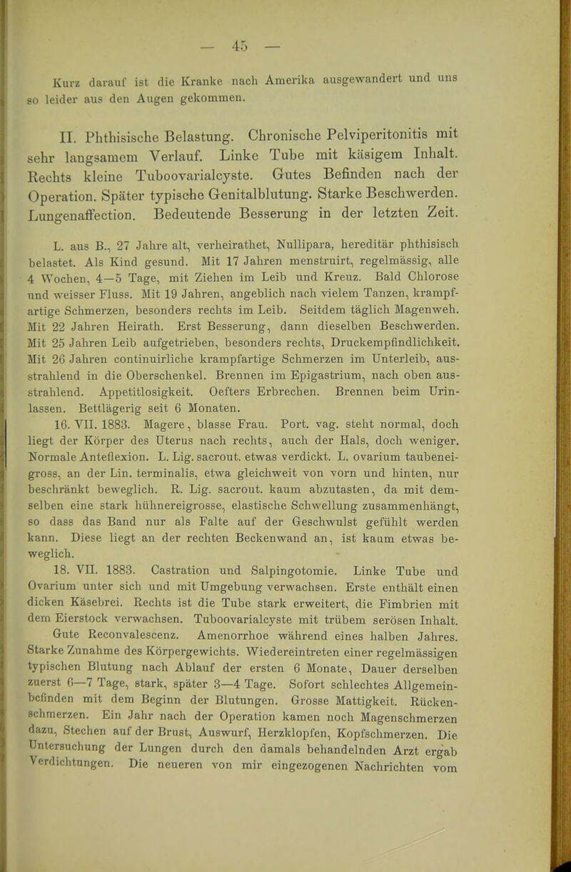 Kurz darauf ist die Kranke nach Amerika ausgewandert und uns so leider aus den Augen gekommen. II. Phthisische Belastung. Chronische Pelviperitonitis mit sehr langsamem Verlauf. Linke Tuhe mit käsigem Inhalt. Rechts kleine Tuhoovarialcyste. Gutes Befinden nach der Operation. Später typische Genitalblutung. Starke Beschwerden. Lungenaffection. Bedeutende Besserung in der letzten Zeit. L. aus B., 27 Jahre alt, verheirathet, Nullipara, hereditär phthisisch belastet. Als Kind gesund. Mit 17 Jahren menstruirt, regelmässig, alle 4 Wochen, 4—5 Tage, mit Ziehen im Leib und Kreuz. Bald Chlorose nnd weisser Fluss. Mit 19 Jahren, angeblich nach vielem Tanzen, krampf- artige Schmerzen, besonders rechts im Leib. Seitdem täglich Magenweh. Mit 22 Jahren Heirath. Erst Besserung, dann dieselben Beschwerden. Mit 25 Jahren Leib aufgetrieben, besonders rechts, Druckempfindlichkeit. Mit 26 Jahren continuirliche krampfartige Schmerzen im Unterleib, aus- strahlend in die Oberschenkel. Brennen im Epigastrium, nach oben aus- strahlend. Appetitlosigkeit. Oefters Erbreeben. Brennen beim Urin- lassen. Bettlägerig seit 6 Monaten. 16. VII. 1883. Magere, blasse Frau. Port. vag. steht normal, doch liegt der Körper des Uterus nach rechts, auch der Hals, doch weniger. Normale Anteflexion. L. Lig. sacrout. etwas verdickt. L. ovarium taubenei- gross, an der Lin. terminalis, etwa gleichweit von vorn und hinten, nur beschränkt beweglich. R. Lig. sacrout. kaum abzutasten, da mit dem- selben eine stark hühnereigrosse, elastische Schwellung zusammenhängt, so dass das Band nur als Falte auf der Geschwulst gefühlt werden kann. Diese liegt an der rechten Beckenwand an, ist kaum etwas be- weglich. 18. VII. 1883. Castration und Salpingotomie. Linke Tube und Ovarium unter sich und mit Umgebung verwachsen. Erste enthält einen dicken Käsebrei. Rechts ist die Tube stark erweitert, die Fimbrien mit dem Eierstock verwachsen. Tuboovarialcyste mit trübem serösen Inhalt. Gute Reconvalescenz. Amenorrhoe während eines halben Jahres. Starke Zunahme des Körpergewichts. Wiedereintreten einer regelmässigen typischen Blutung nach Ablauf der ersten 6 Monate, Dauer derselben zuerst 6—7 Tage, stark, später 3—4 Tage. Sofort schlechtes Allgemein- befinden mit dem Beginn der Blutungen. Grosse Mattigkeit. Rücken- schmerzen. Ein Jahr nach der Operation kamen noch Magenschmerzen dazu, Stechen auf der Brust, Auswurf, Herzklopfen, Kopfschmerzen. Die Untersuchung der Lungen durch den damals behandelnden Arzt ergab Verdichtungen. Die neueren von mir eingezogenen Nachrichten vom