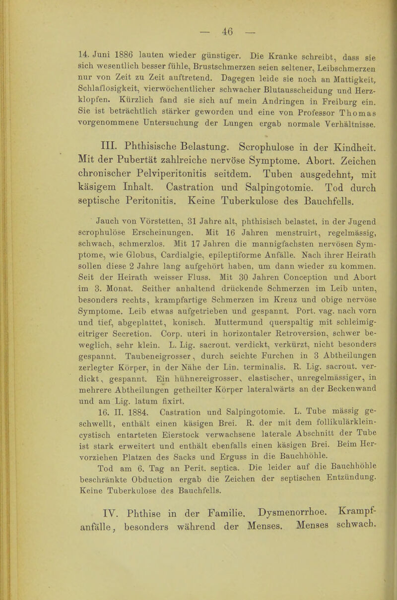 14. Juni 1886 lauten wieder günstiger. Die Kranke schreibt, dass sie sich wesentlich besser fühle, Brustschmerzen seien seltener, Leibschmerzen nur von Zeit zu Zeit auftretend. Dagegen leide sie noch an Mattigkeit, Schlaflosigkeit, vierwöchentlicher schwacher Blutausscheidung und Herz- klopfen. Kürzlich fand sie sich auf mein Andringen in Freiburg ein. Sie ist beträchtlich stärker geworden und eine von Professor Thomas vorgenommene Untersuchung der Lungen ergab normale Verhältnisse. III. Phthisische Belastung. Scrophulose in der Kindheit. Mit der Pubertät zahlreiche nervöse Symptome. Abort. Zeichen chronischer Pelviperitonitis seitdem. Tuben ausgedehnt, mit käsigem Inhalt. Castration und Salpingotomie. Tod durch septische Peritonitis. Keine Tuberkulose des Bauchfells. Jauch von Vörstetten, 31 Jahre alt, phthisisch belastet, in der Jugend scrophulose Erscheinungen. Mit 16 Jahren menstruirt, regelmässig, schwach, schmerzlos. Mit 17 Jahren die mannigfachsten nervösen Sym- ptome, wie Globus, Cardialgie, epileptiforme Anfälle. Nach ihrer Heirath sollen diese 2 Jahre lang aufgehört haben, um dann wieder zu kommen. Seit der Heirath weisser Fluss. Mit 30 Jahren Conception und Abort im 3. Monat. Seither anhaltend drückende Schmerzen im Leib unten, besonders rechts, krampfartige Schmerzen im Kreuz und obige nervöse Symptome. Leib etwas aufgetrieben und gespannt. Port. vag. nach vorn und tief, abgeplattet, konisch. Muttermund querspaltig mit schleimig- eitriger Secretion. Corp. uteri in horizontaler Retroversion, schwer be- weglich, sehr klein. L. Lig. sacrout. verdickt, verkürzt, nicht besonders gespannt. Taubeneigrosser, durch seichte Furchen in 3 Abtheilungen zerlegter Körper, in der Nähe der Lin. terminalis. R. Lig. sacrout. ver- dickt, gespannt. Ein hühnereigrosser, elastischer, unregelmässiger, in mehrere Abtheilungen getheilter Körper lateralwärts an der Beckenwand und am Lig. latum fixirt. 16. II. 1884. Castration und Salpingotomie. L. Tube massig ge- schwellt, enthält einen käsigen Brei. R. der mit dem follikulärklein- cystisch entarteten Eierstock verwachsene laterale Abschnitt der Tube ist stark erweitert und enthält ebenfalls einen käsigen Brei. Beim Her- vorziehen Platzen des Sacks und Erguss in die Bauchhöhle. Tod am 6. Tag an Perit, septica. Die leider auf die Bauchhöhle beschränkte Obduction ergab die Zeichen der septischen Entzündung. Keine Tuberkulose des Bauchfells. IV. Phthise in der Familie. Dysmenorrhoe. Krampf- anfälle, besonders während der Menses. Menses schwach.