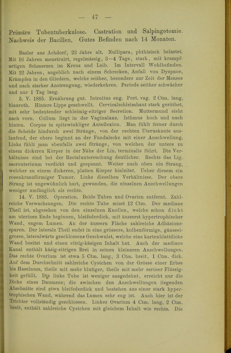 Primäre Tubentuberkulose. Castration und Salpingotomie. Nachweis der Bacillen. Gutes Befinden nach 14 Monaten. Basler aus Achdorf, 23 Jahre alt. Nullipara, phthisisch belastet. Mit 16 Jahren menstruirt, regelmässig, 3—4 Tage, stark, mit krampf- artigen Schmerzen im Kreuz und Leib. Im Intervall Wohlbefinden. Mit 22 Jahren, angeblich nach einem Schrecken, Anfall von Dyspnoe, Krämpfen in den Gliedern, welche seither, besonders zur Zeit der Menses und nach starker Anstrengung, wiederkehren. Periode seither schwächer und nur 1 Tag lang. 5. V. 1885. Ernährung gut. Introitus eng. Port. vag. 2 Ctm. lang, blauroth. Hintere Lippe geschwellt. Cervicalschleimhaut stark geröthet, mit sehr bedeutender schleimig-eitriger Secretion. Muttermund sieht nach vorn. Collum liegt in der Vaginalaxe. Isthmus hoch und nach hinten. Corpus in spitzwinkliger Anteflexion. Man fühlt ferner durch die Scheide hindurch zwei Stränge, von der rechten Uteruskante aus- laufend, der obere beginnt an der Fundalecke mit einer Anschwellung. Links fühlt man ebenfalls zwei Stränge, von welchen der untere zu einem dickeren Körper in der Nähe der Lin. terminalis führt. Die Ver- hältnisse sind bei der Rectaluntersuchung deutlicher. Rechts das Lig. sacrouterinum verdickt und gespannt. Weiter nach oben ein Strang, welcher zu einem dickeren, platten Körper hinleitet. Ueber diesem ein rosenkranzförmiger Tumor. Links dieselben Verhältnisse. Der obere Strang ist ungewöhnlich hart, gewunden, die einzelnen Anschwellungen weniger umfänglich als rechts. 14. V. 1885. Operation. Beide Tuben und Ovarien entfernt. Zahl- reiche Verwachsungen. Die rechte Tube misst 12 Ctm. Der mediane Theil ist, abgesehen von den einzelnen Knollen, welche schon dicht am uterinen Ende beginnen, bleifederdick, mit äusserst hypertrophischer Wand, engem Lumen. An der äussern Fläche zahlreiche Adhäsions- spuren. Der laterale Theil endet in eine grössere, kolbenförmige, gänseei- grosse, lateralwärts geschlossene Geschwulst, welche eine kartenblattdicke Wand besitzt und einen eitrig-käsigen Inhalt hat. Auch der mediane Kanal enthält käsig-eitrigen Brei in seinen kleineren Anschwellungen. Das rechte Ovarium ist etwa 5 Ctm. lang, 3 Ctm. breit, 1 Ctm. dick. Auf dem Durchschnitt zahlreiche Cystchen von der Grösse einer Erbse bis Haselnuss, theils mit mehr blutiger, theils mit mehr seröser Flüssig- keit gefüllt. D^e linke Tube ist weniger ausgedehnt, erreicht nur die Dicke eines Daumens; die zwischen den Anschwellungen liegenden Abschnitte sind etwa bleifederdick und bestehen aus einer stark hyper- trophischen Wand, während das Lumen sehr eng ist. Auch hier ist der Trichter vollständig geschlossen. Linkes Ovarium 4 Ctm. lang, 2 Ctm. breit, enthält zahlreiche Cystchen mit gleichem Inhalt wie rechts. Die