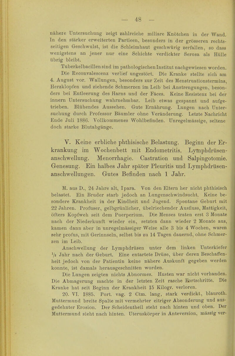 nähere Untersuchung zeigt zahlreiche miliare Knötchen in der Wand. In den stärker erweiterten Partieen, besonders in der grösseren rechts- seitigen Geschwulst, ist die Schleimhaut geschwürig zerfallen, so dass wenigstens an jener nur eine Schichte verdickter Serosa als Hülle übrig bleibt. Tuberkelbacillen sind im pathologischen Institut nachgewiesen worden. Die Reconvalescenz verlief ungestört. Die Kranke stellte sich am 4. August vor. Wallungen, besonders zur Zeit des Menstruationstermins, Herzklopfen und ziehende Schmerzen im Leib bei Anstrengungen, beson- ders bei Entleerung des Harns und der Fäces. Keine Resistenz bei der innern Untersuchung wahrnehmbar. Leib etwas gespannt und aufge- trieben. Blühendes Aussehen. Gute Ernährung. Lungen nach Unter- suchung durch Professor Bäumler ohne Veränderung. Letzte Nachricht Ende Juli 1886. Vollkommenes Wohlbefinden. Unregelmässige, seltene doch starke Blutabgänge. V. Keine erbliche phthisische Belastung. Beginn der Er- krankung im Wochenbett mit Endometritis. Lymphdrüsen- anschwellung. Menorrhagie. Castration und Salpingotomie. Genesung. Ein halbes Jahr später Pleuritis und Lymphdrüsen- anschwellungen. Gutes Befinden nach 1 Jahr. M. aus D., 24 Jahre alt, Ipara. Von den Eltern her nicht phthisisch belastet. Ein Bruder starb jedoch an Lungenschwindsucht. Keine be- sondere Krankheit in der Kindheit und Jugend. Spontane Geburt mit 22 Jahren. Profuser, gelbgrünlicher, übelriechender Ausfluss, Mattigkeit, öfters Kopfweh seit dem Puerperium. Die Menses traten erst 3 Monate nach der Niederkunft wieder ein, setzten dann wieder 2 Monate aus, kamen dann aber in unregelmässiger Weise alle 3 bis 4 Wochen, waren sehr profus, mit Gerinnseln, selbst bis zu 14 Tagen dauernd, ohne Schmer- zen im Leib. Anschwellung der Lymphdrüsen unter dem linken Unterkiefer 1I» Jahr nach der Geburt. Eine entartete Drüse, über deren Beschaffen- heit jedoch von der Patientin keine nähere Auskunft gegeben werden konnte, ist damals herausgeschnitten worden. Die Lungen zeigten nichts Abnormes. Husten war nicht vorhanden. Die Abmagerung machte in der letzten Zeit rasche Fortschritte. Die Kranke hat seit Beginn der Krankheit 15 Kilogr. verloren. 20. VI. 1885. Port. vag. 2 Ctm. lang, stark verdickt, blauroth Muttermund breite Spalte mit vermehrter eitriger Absonderung und aus gedehnter Erosion. Der Scheidentheil stellt nach hinten und oben. D Muttermund sieht nach hinten. Uteruskörper in Anteversion, massig ve