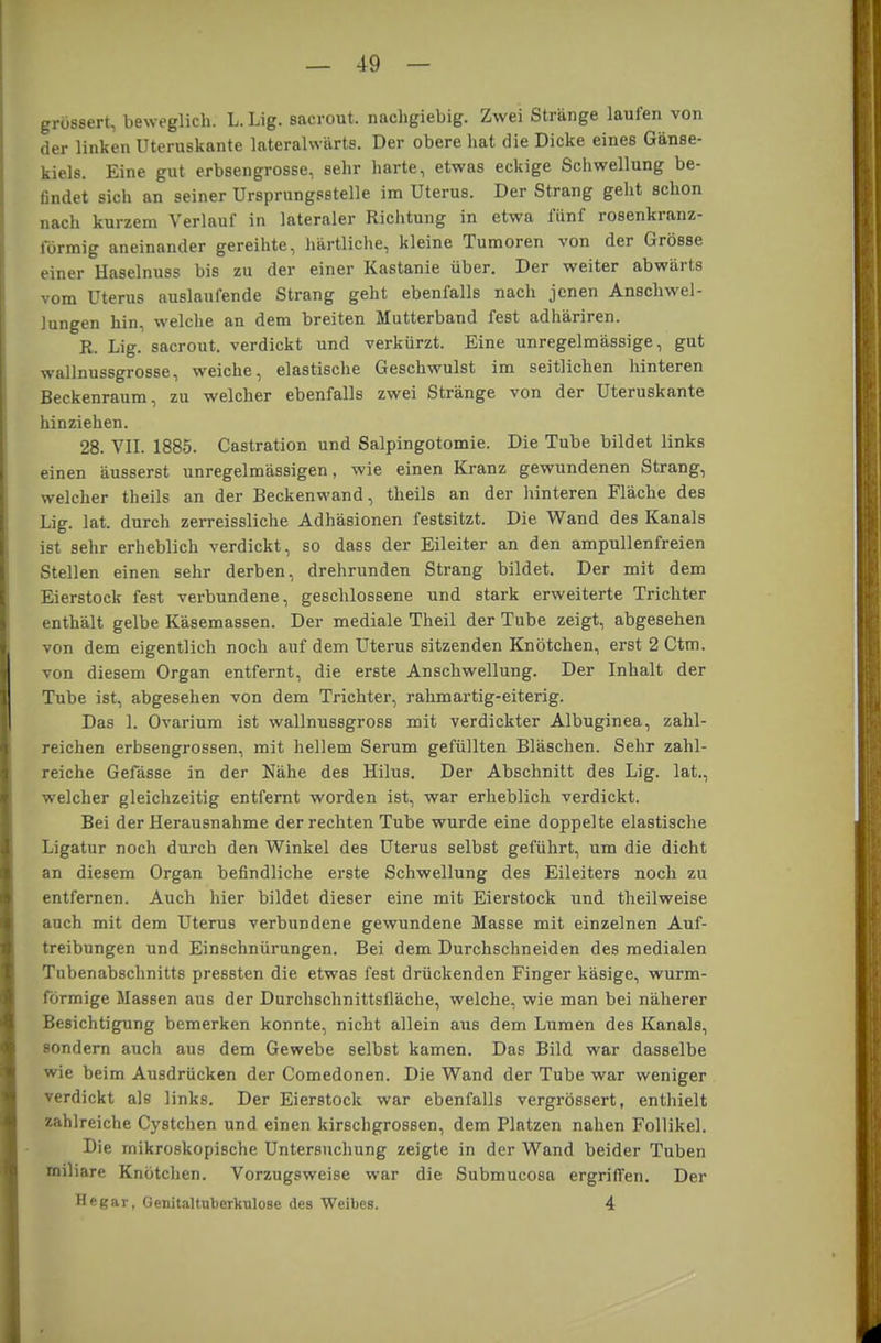 grossen, beweglich. L.Lig. saerout. nacligiebig. Zwei Stränge laufen von der linken Uteruskante lateralwärts. Der obere hat die Dicke eines Gänse- kiels. Eine gut erbsengrosse, sehr harte, etwas eckige Schwellung be- findet sich an seiner Ursprungsstelle im Uterus. Der Strang geht schon nach kurzem Verlauf in lateraler Richtung in etwa fünf rosenkranz- förmig aneinander gereihte, härtliche, kleine Tumoren von der Grösse einer Haselnuss bis zu der einer Kastanie über. Der weiter abwärts vom Uterus auslaufende Strang geht ebenfalls nach jenen Anschwel- lungen hin, welche an dem breiten Mutterband fest adhäriren. R. Lig. saerout. verdickt und verkürzt. Eine unregelmässige, gut wallnussgrosse, weiche, elastische Geschwulst im seitlichen hinteren Beckenraum, zu welcher ebenfalls zwei Stränge von der Uteruskante hinziehen. 28. VII. 1885. Castration und Salpingotomie. Die Tube bildet links einen äusserst unregelmässigen, wie einen Kranz gewundenen Strang, welcher theils an der Beckenwand, theils an der hinteren Fläche des Lig. lat. durch zerreissliche Adhäsionen festsitzt. Die Wand des Kanals ist sehr erheblich verdickt, so dass der Eileiter an den ampullenfreien Stellen einen sehr derben, drehrunden Strang bildet. Der mit dem Eierstock fest verbundene, geschlossene und stark erweiterte Trichter enthält gelbe Käsemassen. Der mediale Theil der Tube zeigt, abgesehen von dem eigentlich noch auf dem Uterus sitzenden Knötchen, erst 2 Ctm. von diesem Organ entfernt, die erste Anschwellung. Der Inhalt der Tube ist, abgesehen von dem Trichter, rahmartig-eiterig. Das 1. Ovarium ist wallnussgross mit verdickter Albuginea, zahl- reichen erbsengrossen, mit hellem Serum gefüllten Bläschen. Sehr zahl- reiche Gefässe in der Nähe des Hilus. Der Abschnitt des Lig. lat., welcher gleichzeitig entfernt worden ist, war erheblich verdickt. Bei der Herausnahme der rechten Tube wurde eine doppelte elastische Ligatur noch durch den Winkel des Uterus selbst geführt, um die dicht an diesem Organ befindliche erste Schwellung des Eileiters noch zu entfernen. Auch hier bildet dieser eine mit Eierstock und theilweise auch mit dem Uterus verbundene gewundene Masse mit einzelnen Auf- treibungen und Einschnürungen. Bei dem Durchschneiden des medialen Tubenabschnitts pressten die etwas fest drückenden Finger käsige, wurm- förmige Massen aus der Durchschnittsfläche, welche, wie man bei näherer Besichtigung bemerken konnte, nicht allein aus dem Lumen des Kanals, sondern auch aus dem Gewebe selbst kamen. Das Bild war dasselbe wie beim Ausdrücken der Comedonen. Die Wand der Tube war weniger verdickt als links. Der Eierstock war ebenfalls vergrössert, enthielt zahlreiche Cystchen und einen kirschgrossen, dem Platzen nahen Follikel. Die mikroskopische Untersuchung zeigte in der Wand beider Tuben miliare Knötchen. Vorzugsweise war die Submucosa ergriffen. Der Hegar, Genitaltulierkulose des Weibes. 4