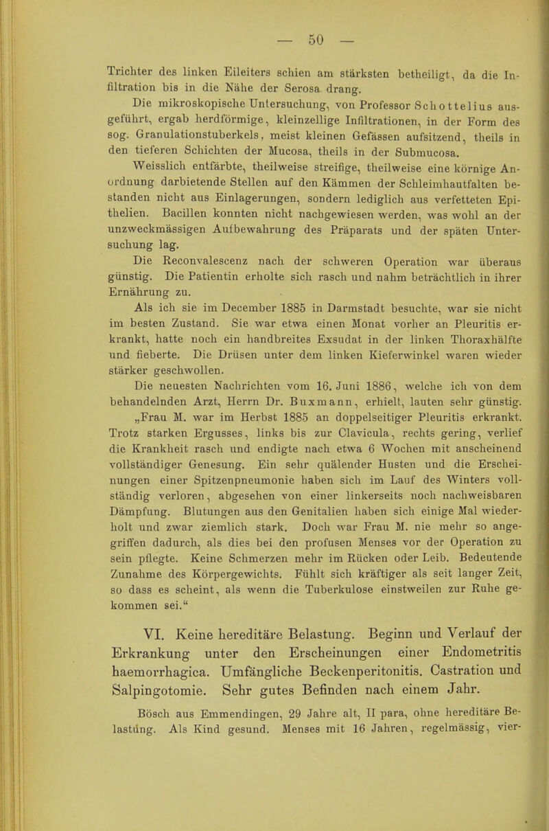 Trichter des linken Eileiters schien am stärksten betheiligt, da die In- filtration bis in die Nähe der Serosa drang. Die mikroskopische Untersuchung, von Professor Schottelius aus- geführt, ergab herdförmige, kleinzellige Infiltrationen, in der Form des sog. Granulationstuberkels, meist kleinen Gefässen aufsitzend, theils in den tieferen Schichten der Mucosa, theils in der Submucosa. Weisslich entfärbte, theilweise streifige, theilweise eine körnige An- ordnung darbietende Stellen auf den Kämmen der Schleimhautfalten be- standen nicht aus Einlagerungen, sondern lediglich aus verfetteten Epi- thelien. Bacillen konnten nicht nachgewiesen werden, was wohl an der unzweckmässigen Aufbewahrung des Präparats und der späten Unter- suchung lag. Die Reconvalescenz nach der schweren Operation war überaus günstig. Die Patientin erholte sich rasch und nahm beträchtlich in ihrer Ernährung zu. Als ich sie im December 1885 in Darmstadt besuchte, war sie nicht im besten Zustand. Sie war etwa einen Monat vorher an Pleuritis er- krankt, hatte noch ein handbreites Exsudat in der linken Thoraxhälfte und fieberte. Die Drüsen unter dem linken Kieferwinkel waren wieder stärker geschwollen. Die neuesten Nachrichten vom 16. Juni 1886, welche ich von dem behandelnden Arzt, Herrn Dr. Buxmann, erhielt, lauten sehr günstig. „Frau M. war im Herbst 1885 an doppelseitiger Pleuritis erkrankt. Trotz starken Ergusses, links bis zur Clavicula, rechts gering, verlief die Krankheit rasch und endigte nach etwa 6 Wochen mit anscheinend vollständiger Genesung. Ein sehr quälender Husten und die Erschei- nungen einer Spitzen Pneumonie haben sich im Lauf des Winters voll- ständig verloren, abgesehen von einer linkerseits noch nachweisbaren Dämpfung. Blutungen aus den Genitalien haben sich einige Mal wieder- holt und zwar ziemlich stark. Doch war Frau M. nie mehr so ange- griffen dadurch, als dies bei den profusen Menses vor der Operation zu sein pflegte. Keine Schmerzen mehr im Rücken oder Leib. Bedeutende Zunahme des Körpergewichts. Fühlt sich kräftiger als seit langer Zeit, so dass es scheint, als wenn die Tuberkulose einstweilen zur Ruhe ge- kommen sei. VI. Keine hereditäre Belastung. Beginn und Verlauf der Erkrankung unter den Erscheinungen einer Endometritis haemorrhagica. Umfängliche Beckenperitonitis. Castration und Salpingotomie. Sehr gutes Befinden nach einem Jahr. Bosch aus Emmendingen, 29 Jahre alt, II para, ohne hereditäre Be- lastung. Als Kind gesund. Menses mit 16 Jahren, regelmässig, vier-