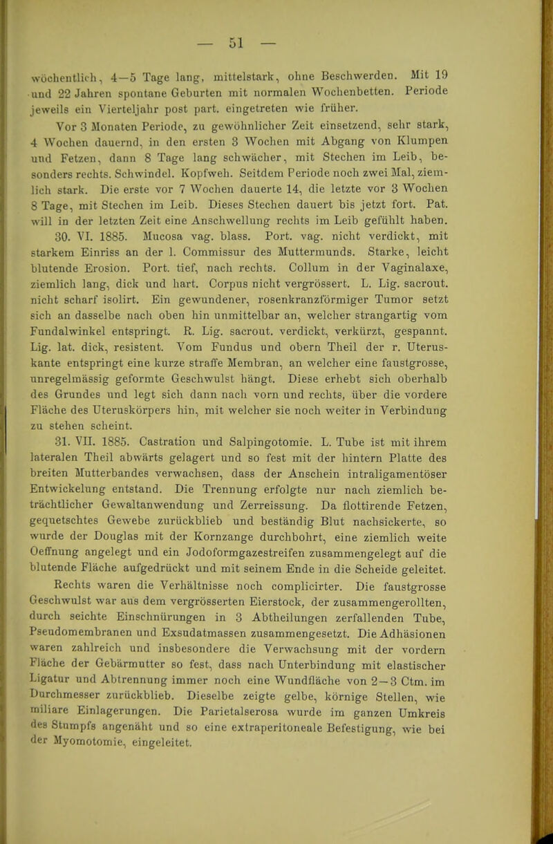 wöchentlich, 4 — 5 Tage lang, mittelstark, ohne Beschwerden. Mit 19 und 22 Jahren spontane Geburten mit normalen Wochenbetten. Periode jeweils ein Vierteljahr post part. eingetreten wie früher. Vor 3 Monaten Periode, zu gewöhnlicher Zeit einsetzend, sehr stark, 4 Wochen dauernd, in den ersten 3 Wochen mit Abgang von Klumpen und Fetzen, dann 8 Tage lang schwächer, mit Stechen im Leib, be- sonders rechts. Schwindel. Kopfweh. Seitdem Periode noch zwei Mal, ziem- lich stark. Die erste vor 7 Wochen dauerte 14, die letzte vor 3 Wochen 8 Tage, mit Stechen im Leib. Dieses Stechen dauert bis jetzt fort. Pat. will in der letzten Zeit eine Anschwellung rechts im Leib gefühlt haben. 30. VI. 1885. Mucosa vag. blass. Port. vag. nicht verdickt, mit starkem Einriss an der 1. Commissur des Muttermunds. Starke, leicht blutende Erosion. Port, tief, nach rechts. Collum in der Vaginalaxe, ziemlich lang, dick und hart. Corpus nicht vergrössert. L. Lig. sacrout. nicht scharf isolirt. Ein gewundener, rosenkranzförmiger Tumor setzt sich an dasselbe nach oben hin unmittelbar an, welcher strangartig vom Fundalwinkel entspringt. R. Lig. sacrout. verdickt, verkürzt, gespannt. Lig. lat. dick, resistent. Vom Fundus und obern Theil der r. Uterus- kante entspringt eine kurze straffe Membran, an welcher eine faustgrosse, unregelmässig geformte Geschwulst hängt. Diese erhebt sich oberhalb des Grundes und legt sich dann nach vorn und rechts, über die vordere Fläche des Uteruskörpers hin, mit welcher sie noch weiter in Verbindung zu stehen scheint. 31. VII. 1885. Castration und Salpingotomie. L. Tube ist mit ihrem lateralen Theil abwärts gelagert und so fest mit der hintern Platte des breiten Mutterbandes verwachsen, dass der Anschein intraligamentöser Entwickelung entstand. Die Trennung erfolgte nur nach ziemlich be- trächtlicher Gewaltanwendung und Zerreissung. Da flottirende Fetzen, gequetschtes Gewebe zurückblieb und beständig Blut nachsickerte, so wurde der Douglas mit der Kornzange durchbohrt, eine ziemlich weite Oeffhung angelegt und ein Jodoformgazestreifen zusammengelegt auf die blutende Fläche aufgedrückt und mit seinem Ende in die Scheide geleitet. Rechts waren die Verhältnisse noch complicirter. Die faustgrosse Geschwulst war aus dem vergrösserten Eierstock, der zusammengerollten, durch seichte Einschnürungen in 3 Abtheilungen zerfallenden Tube, Pseudomembranen und Exsudatmassen zusammengesetzt. Die Adhäsionen waren zahlreich und insbesondere die Verwachsung mit der vordem Fläche der Gebärmutter so fest, dass nach Unterbindung mit elastischer Ligatur und Abtrennung immer noch eine Wundfläche von 2 — 3 Ctm. im Durchmesser zurückblieb. Dieselbe zeigte gelbe, körnige Stellen, wie miliare Einlagerungen. Die Parietalserosa wurde im ganzen Umkreis des Stumpfs angenäht und so eine extraperitoneale Befestigung, wie bei der Myomotomie, eingeleitet.