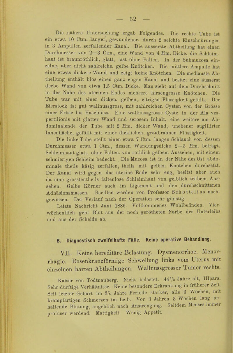 Die nähere Untersuchung ergab Folgendes. Die rechte Tube ist ein etwa 10 Ctm. langer, gewundener, durch 2 seichte Einschnürungen in 8 Ampullen zerfallender Kanal. Die äusserste Abtheilung hat einen Durchmesser von 2—3 Ctm., eine Wand von 4 Mm. Dicke, die Schleim- haut ist braunröthlich, glatt, fast ohne Falten. In der Submucosa ein- zelne, aber nicht zahlreiche, gelbe Knötchen. Die mittlere Ampulle hat eine etwas dickere Wand und zeigt keine Knötchen. Die medianste Ab- theilung enthält blos einen ganz engen Kanal und besitzt eine äusserst derbe Wand von etwa 1,5 Ctm. Dicke. Man sieht auf dem Durchschnitt in der Nähe des uterinen Endes mehrere hirsengrosse Knötchen. Die Tube war mit einer dicken, gelben, eitrigen Flüssigkeit gefüllt. Der Eierstock ist gut wallnussgross, mit zahlreichen Cysten von der Grösse einer Erbse bis Haselnuss. Eine wallnussgrosse Cyste in der Ala ves- pertilionis mit glatter Wand und serösem Inhalt, eine weitere am Ab- dominalende der Tube mit 2 Mm. dicker Wand, unebener sugillirter Innenfläche, gefüllt mit einer dicklichen, graubraunen Flüssigkeit. Die linke Tube stellt einen etwa 7 Ctm. langen Schlauch vor, dessen Durchmesser etwa 1 Ctm., dessen Wandungsdicke 2—3 Mm. beträgt. Schleimhaut glatt, ohne Falten, von röthlich gelbem Aussehen, mit einem schmierigen Schleim bedeckt. Die Mucosa ist in der Nähe des Ost. abdo- minale theils käsig zerfallen, theils mit gelben Knötchen durchsetzt. Der Kanal wird gegen das uterine Ende sehr eng, besitzt aber auch da eine grösstenteils faltenlose Schleimhaut von gelblich trübem Aus- sehen. Gelbe Körner auch im Ligament und den durchschnittenen Adhäsionsmassen. Bacillen werden von Professor Schottelius nach- gewiesen. Der Verlauf nach der Operation sehr günstig. Letzte Nachricht Juni 1886. Vollkommenes Wohlbefinden. Vier- wöchentlich geht Blut aus der noch gerötheten Narbe des Unterleibs und aus der Scheide ab. B. Diagnostisch zweifelhafte Fälle. Keine operative Behandlung. VII. Keine hereditäre Belastung. Dysmenorrhoe. Menor- rhagie. Rosenkranzförmige Schwellung links vom Uterus mit einzelnen harten Abtheilungen. Wallnussgrosser Tumor rechts. Kaiser von Todtnauberg. Nicht belastet. 44 V« Jahre alt, Ulpara. Sehr dürftige Verhältnisse. Keine besondere Erkrankung in früherer Zeit. Seit letzter Geburt im 35. Jahre Periode stärker, alle 3 Wochen, mit krampfartigen Schmerzen im Leib. Vor 3 Jahren 3 Wochen lang an- haltende Blutung, angeblich nach Anstrengung. Seitdem Menses immer profuser werdend. Mattigkeit. Wenig Appetit.