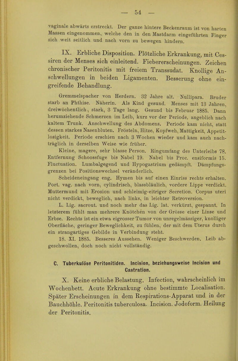 vaginale abwärts erstreckt. Der ganze hintere Beckenraum ist von harten Massen eingenommen, welche den in den Mastdarm eingeführten Finger sich weit seitlich und nach vorn zu bewegen hindern. IX. Erbliche Disposition. Plötzliche Erkrankung, mit Ces- siren der Menses sich einleitend. Fiebererscheinungen. Zeichen chronischer Peritonitis mit freiem Transsudat. Knollige An- schwellungen in beiden Ligamenten. Besserung ohne ein- greifende Behandlung. Gremmelspacher von Herdern. 32 Jahre alt. Nullipara, Bruder starb an Phthise. Näherin. Als Kind gesund. Menses mit 13 Jahren, dreiwöchentlich, stark, 3 Tage lang. Gesund bis Februar 1885. Dann herumziehende Schmerzen im Leib, kurz vor der Periode, angeblich nach kaltem Trunk. Anschwellung des Abdomens. Periode kam nicht, statt dessen starkes Nasenbluten. Frösteln, Hitze, Kopfweh, Mattigkeit, Appetit- losigkeit. Periode erschien nach 3 Wochen wieder und kam auch nach- träglich in derselben Weise wie früher. Kleine, magere, sehr blasse Person. Ringumfang des Unterleibs 78. Entfernung Schoossfuge bis Nabel 19. Nabel bis Proc. ensiformis 15. Fluctuation. Lumbaigegend und Hypogastrium gedämpft. Dämpfungs- grenzen bei Positionswechsel veränderlich. Scheideneingang eng. Hymen bis auf einen Einriss rechts erhalten. Port. vag. nach vorn, cylindrisch, blassbläulich, vordere Lippe verdickt. Muttermund mit Erosion und schleimig-eitriger Secretion. Corpus uteri nicht verdickt, beweglich, nach links, in leichter Retroversion. L. Lig. sacrout. und noch mehr das Lig. lat. verkürzt, gespannt. In letzterem fühlt man mehrere Knötchen von der Grösse einer Linse und Erbse. Rechts ist ein etwa eigrosser Tumor von unregelmässiger, knolliger Oberfläche, geringer Beweglichkeit, zu fühlen, der mit dem Uterus durch ein strangartiges Gebilde in Verbindung steht. 18. XI. 1885. Besseres Aussehen. Weniger Beschwerden. Leib ab- geschwollen, doch noch nicht vollständig. C. Tuberkulöse Peritonitiden. Incision, beziehungsweise Incision und Castration. X. Keine erbliche Belastung. Infection, wahrscheinlich im Wochenbett. Acute Erkrankung ohne bestimmte Localisation. Später Erscheinungen in dem Respirations-Apparat und in der Bauchhöhle. Peritonitis tuberculosa. Incision. Jodoform. Heilung der Peritonitis.