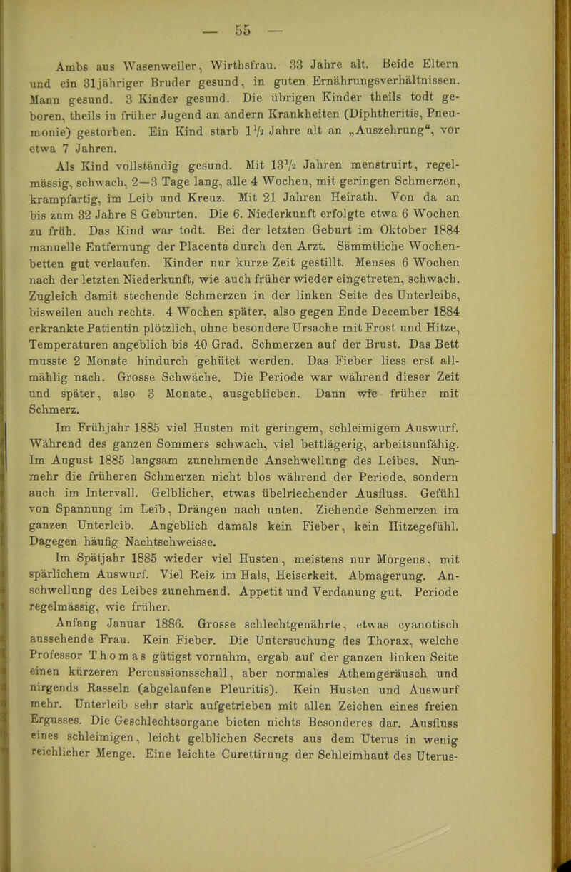 Ambs aus Wasenweiler, Wirthsfrau. 33 Jahre alt. Beide Eltern und ein 31 jähriger Bruder gesund, in guten Ernährungsverhältnissen. Mann gesund. 3 Kinder gesund. Die übrigen Kinder theils todt ge- boren, theils in früher Jugend an andern Krankheiten (Diphtheritis, Pneu- monie) gestorben. Ein Kind starb l'/a Jahre alt an „Auszehrung, vor etwa 7 Jahren. Als Kind vollständig gesund. Mit 137a Jahren menstruirt, regel- mässig, schwach, 2—3 Tage lang, alle 4 Wochen, mit geringen Schmerzen, krampfartig, im Leib und Kreuz. Mit 21 Jahren Heirath. Von da an bis zum 32 Jahre 8 Geburten. Die 6. Niederkunft erfolgte etwa 6 Wochen zu früh. Das Kind war todt. Bei der letzten Geburt im Oktober 1884 manuelle Entfernung der Placenta durch den Arzt. Sämmtliche Wochen- betten gut verlaufen. Kinder nur kurze Zeit gestillt. Menses 6 Wochen nach der letzten Niederkunft, wie auch früher wieder eingetreten, schwach. Zugleich damit stechende Schmerzen in der linken Seite des Unterleibs, bisweilen auch rechts. 4 Wochen später, also gegen Ende December 1884 erkrankte Patientin plötzlich, ohne besondere Ursache mit Frost und Hitze, Temperaturen angeblich bis 40 Grad. Schmerzen auf der Brust. Das Bett musste 2 Monate hindurch gehütet werden. Das Fieber Hess erst all- mählig nach. Grosse Schwäche. Die Periode war während dieser Zeit und später, also 3 Monate, ausgeblieben. Dann wie früher mit Schmerz. Im Frühjahr 1885 viel Husten mit geringem, schleimigem Auswurf. Während des ganzen Sommers schwach, viel bettlägerig, arbeitsunfähig. Im August 1885 langsam zunehmende Anschwellung des Leibes. Nun- mehr die früheren Schmerzen nicht blos während der Periode, sondern auch im Intervall. Gelblicher, etwas übelriechender Ausfluss. Gefühl von Spannung im Leib, Drängen nach unten. Ziehende Schmerzen im ganzen Unterleib. Angeblich damals kein Fieber, kein Hitzegefühl. Dagegen häufig Nachtschweisse. Im Spätjahr 1885 wieder viel Husten, meistens nur Morgens, mit spärlichem Auswurf. Viel Reiz im Hals, Heiserkeit. Abmagerung. An- schwellung des Leibes zunehmend. Appetit und Verdauung gut. Periode regelmässig, wie früher. Anfang Januar 1886. Grosse schlechtgenährte, etwas cyanotisch aussehende Frau. Kein Fieber. Die Untersuchung des Thorax, welche Professor Thomas gütigst vornahm, ergab auf der ganzen linken Seite einen kürzeren Percussionsschall, aber normales Athemgeräusch und nirgends Rasseln (abgelaufene Pleuritis). Kein Husten und Auswurf mehr. Unterleib sehr stark aufgetrieben mit allen Zeichen eines freien Ergusses. Die Geschlechtsorgane bieten nichts Besonderes dar. Ausfluss eines schleimigen, leicht gelblichen Secrets aus dem Uterus in wenig reichlicher Menge. Eine leichte Curettirung der Schleimhaut des Uterus-