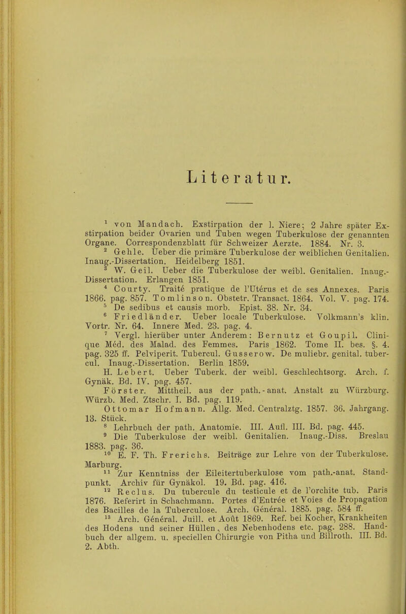 Literatur. 1 von Mandach. Exstirpation der 1. Niere; 2 Jahre später Ex- stirpation beider Ovarien und Tuben wegen Tuberkulose der genannten Organe. Correspondenzblatt für Schweizer Aerzte. 1884. Nr. 3. 2 Gehle. Ueber die primäre Tuberkulose der weiblichen Genitalien. Inaug.-Dissertation. Heidelberg 1851. 3 W. Geil, üeber die Tuberkulose der weibl. Genitalien. Inaug.- Dissertation. Erlangen 1851. 4 Courty. Tratte pratique de l'Uterus et de ses Annexes. Paris 1866. pag. 857. Tomlinson. Obstetr. Transact. 1864. Vol. V. pag. 174. 6 De sedibus et causis morb. Epist. 38. Nr. 34. 6 Friedländer. Ueber locale Tuberkulose. Volkmann's klin. Vortr. Nr. 64. Innere Med. 23. pag. 4. 7 Vergl. hierüber unter Anderem: Bernutz et Goupil. Clini- que Med. des Malad, des Femmes. Paris 1862. Tome II. bes. §. 4. pag. 325 ff. Pelviperit. Tubercul. Gusserow. De muliebr. genital, tuber- cul. Inaug.-Dissertation. Berlin 1859. H. Leb er t. Ueber Tuberk. der weibl. Geschlechtsorg. Arch. f. Gynäk. Bd. IV. pag. 457. Förster. Mittheil, aus der path.-anat. Anstalt zu Würzburg. Würzb. Med. Ztschr. I. Bd. pag. 119. Ottomar Hofmann. Allg. Med. Centralztg. 1857. 36. Jahrgang. 13. Stück. 8 Lehrbuch der path. Anatomie. III. Aufl. III. Bd. pag. 445. 9 Die Tuberkulose der weibl. Genitalien. Inaug.-Diss. Breslau 1883. pag. 36. 10 E. F. Th. Frerichs. Beiträge zur Lehre von der Tuberkulose. Marburg. 11 Zur Kenntniss der Eileitertuberkulose vom path.-anat. Stand- punkt. Archiv für Gynäkol. 19. Bd. pag. 416. 12 Reclus. Du tubercule du testicule et de l'orchite tub. Paris 1876. Referirt in Schachmann. Portes d'Entree et Voies de Propagation des Bacilles de la Tuberculose. Arch. General. 1885. pag. 584 ff. 13 Arch. G6neral. Juill. et Aoüt 1869. Ref. bei Kocher, Krankheiten des Hodens und seiner Hüllen, des Nebenhodens etc. pag. 288. Hand- buch der allgem. u. speciellen Chirurgie von Pitha und Billroth. III. Bd. 2. Abth.