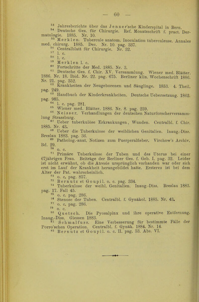  Jahresberichte über das Jenner'sche Kinderspital in Bern. 54 Deutsche Ges. für Chirurgie. Ref. Monatsschrift f. pract Der- matologie. 1885. Nr. 10. 55 Merklen. Tubercule anatom. Inoculation tuberculeuse Annales med. Chirurg. 1885. Dec. Nr. 10. pag. 337. 56 Centralblatt für Chirurgie. Nr. 32. 57 1. c. 58 1. c. 59 Merklen 1. c. 00 Fortschritte der Med. 1885. Nr. 3. 61 Deutsche Ges. f. Chir. XV. Versammlung. Wiener med. Blätter. 1886. Nr. 18. Ibid. Nr. 22. pag. 675. Berliner klin. Wochenschrift 1886 Nr. 21. pag. 352. 62 Krankheiten der Neugeborenen und Säuglinge. 1853. 4. Theil pag. 249. 63 Handbuch der Kinderkrankheiten. Deutsche Uebersetzune. 1862 pag. 985. 64 1. c. pag. 281. 65 Wiener med. Blätter. 1886. Nr. 8. pag. 239. 66 Neisser. Verhandlungen der deutschen Naturforscherversamm- lung Strassburg. 67 Ueber tuberkulöse Erkrankungen, Wunden. Centralbl. f. Chir. 1885. Nr. 43. 68 Ueber die Tuberkulose der weiblichen Genitalien. Inaug.-Diss. Breslau 1883. pag. 36. 69 Patholog.-anat. Notizen zum Puerperalfieber. Virchow's Archiv. Bd. 29. 70 o. c. 71 Primäre Tuberkulose der Tuben und des Uterus bei einer 67jährigen Frau. Beiträge der Berliner Ges. f. Geb. I. pag. 32. Leider ist nicht erwähnt, ob die Atresie ursprünglich vorhanden war oder sich erst im Lauf der Krankheit herangebildet hatte. Ersteres ist bei dem Alter der Pat. wahrscheinlich. 72 o. c. pag. 857. 73 Bernutz et Goupil. o. c. pag. 334. li Tuberkulose der weibl. Genitalien. Inaug.-Diss. Breslau 1883. pag. 17. Fall 45. 75 o. c. pag. 286. 78 Stenose der Tuben. Centralbl. f. Gynäkol. 1885. Nr. 43. 77 o. c. pag. 286. 79 o. c. 80 Quetsch. Die Pyosalpinx und ihre operative Entfernung. Inaug.-Diss. Giessen 1883. 81 Schmalfuss. Eine Verbesserung für bestimmte Fälle der Porro'schen Operation. Centralbl. f. Gynäk. 1884. Nr. 14. 82 Bernutz et Goupil. o. c. U. pag. 53. Abs. VI.