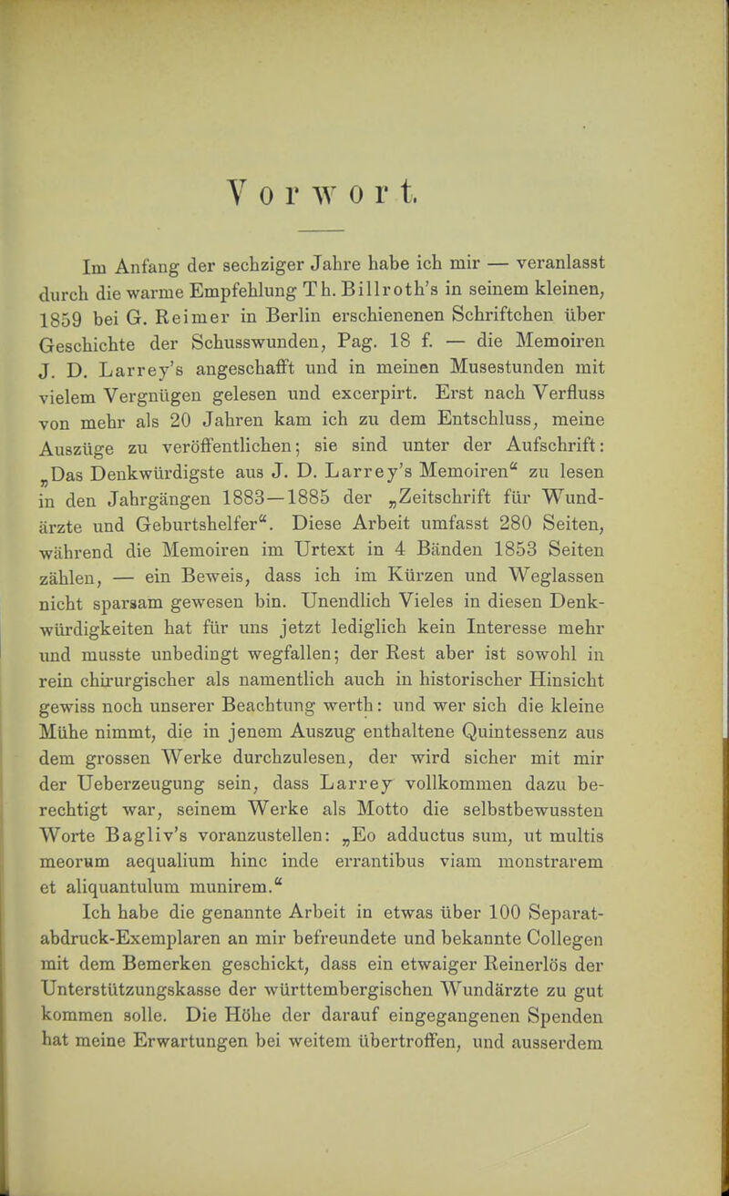 Vorwort. Im Anfang der sechziger Jahre habe ich mir — veranlasst durch die warme Empfehlung Th. Billroth's in seinem kleinen, 1859 bei G. Reimer in Berlin erschienenen Schriftchen über Geschichte der Schusswunden, Pag. 18 f. — die Memoiren J. D. Larrey's angeschafft und in meinen Musestunden mit vielem Vergnügen gelesen und excerpirt. Erst nach Verfluss von mehr als 20 Jahren kam ich zu dem Entschluss, meine Auszüge zu veröffentlichen; sie sind unter der Aufschrift: „Das Denkwürdigste aus J. D. Larrey's Memoiren zu lesen in den Jahrgängen 1883 — 1885 der „Zeitschrift für Wund- ärzte und Geburtshelfer. Diese Ai-beit umfasst 280 Seiten, während die Memoiren im Urtext in 4 Bänden 1853 Seiten zählen, — ein Beweis, dass ich im Kürzen und Weglassen nicht sparsam gewesen bin. Unendlich Vieles in diesen Denk- würdigkeiten hat für uns jetzt lediglich kein Interesse mehr imd musste unbedingt wegfallen; der Rest aber ist sowohl in rein chirurgischer als namentlich auch in historischer Hinsicht gewiss noch unserer Beachtung werth: und wer sich die kleine Mühe nimmt, die in jenem Auszug enthaltene Quintessenz aus dem grossen Werke durchzulesen, der wird sicher mit mir der Ueberzeugung sein, dass Larrey vollkommen dazu be- rechtigt war, seinem Werke als Motto die selbstbewussteu Worte Bagliv's voranzustellen: „Eo adductus sum, ut multis meorum aequalium hinc inde errantibus viam monstrarem et aliquantulum munirem. Ich habe die genannte Arbeit in etwas über 100 Separat- abdruck-Exemplaren an mir befreundete und bekannte Collegen mit dem Bemerken geschickt, dass ein etwaiger Reinerlös der Unterstützungskasse der württembergischen Wundärzte zu gut kommen solle. Die Höhe der darauf eingegangenen Spenden hat meine Erwartungen bei weitem übertroffen, und ausserdem