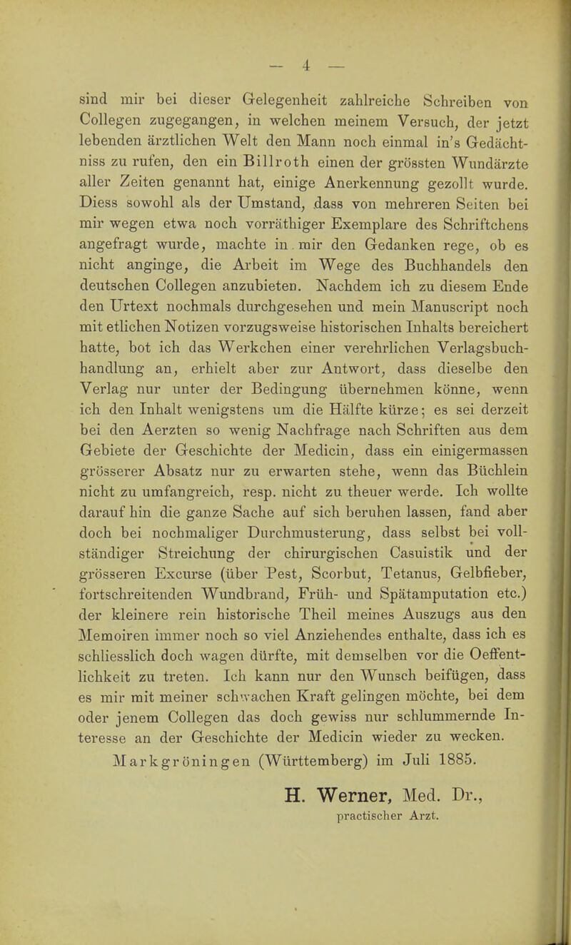 sind mir bei dieser Gelegenheit zahlreiche Schreiben von Collegen zugegangen, in welchen meinem Versuch, der jetzt lebenden ärztlichen Welt den Mann noch einmal in's Gedächt- niss zu rufen, den ein Billroth einen der grössten Wundärzte aller Zeiten genannt hat, einige Anerkennung gezollt wurde. Diess sowohl als der Umstand, .dass von mehreren Seiten bei mir wegen etwa noch vorräthiger Exemplare des Schriftchens angefragt wurde, machte in, mir den Gedanken rege, ob es nicht anginge, die Ai'beit im Wege des Buchhandels den deutschen Collegen anzubieten. Nachdem ich zu diesem Ende den Urtext nochmals durchgesehen und mein Manuscript noch mit etlichen Notizen vorzugsweise historischen Inhalts bereichert hatte, bot ich das Werkchen einer verehrlichen Verlagsbuch- handlung an, erhielt aber zur Antwort, dass dieselbe den Verlag nur unter der Bedingung übernehmen könne, wenn ich den Inhalt wenigstens um die Hälfte kürze; es sei derzeit bei den Aerzten so wenig Nachfrage nach Schriften aus dem Gebiete der Geschichte der Medicin, dass ein einigermassen grösserer Absatz nur zu erwarten stehe, wenn das Büchlein nicht zu umfangreich, resp. nicht zu theuer werde. Ich wollte darauf hin die ganze Sache auf sich beruhen lassen, fand aber doch bei nochmaliger Durchmusterung, dass selbst bei voll- ständiger Streichung der chirurgischen Casuistik und der grösseren Excurse (über Pest, Scorbut, Tetanus, Gelbfieber, fortschreitenden Wimdbrand, Früh- und Spätamputation etc.) der kleinere rein historische Theil meines Auszugs aus den Memoiren immer noch so viel Anziehendes enthalte, dass ich es schliesslich doch wagen dürfte, mit demselben vor die OefFent- lichkeit zu treten. Ich kann nur den Wunsch beifügen, dass es mir mit meiner schwachen Kraft gelingen möchte, bei dem oder jenem Collegen das doch gewiss nur schlummernde In- teresse an der Geschichte der Medicin wieder zu wecken. Markgröningen (Württemberg) im Juli 1885. H. Werner, Med. Dr., practischer Arzt.