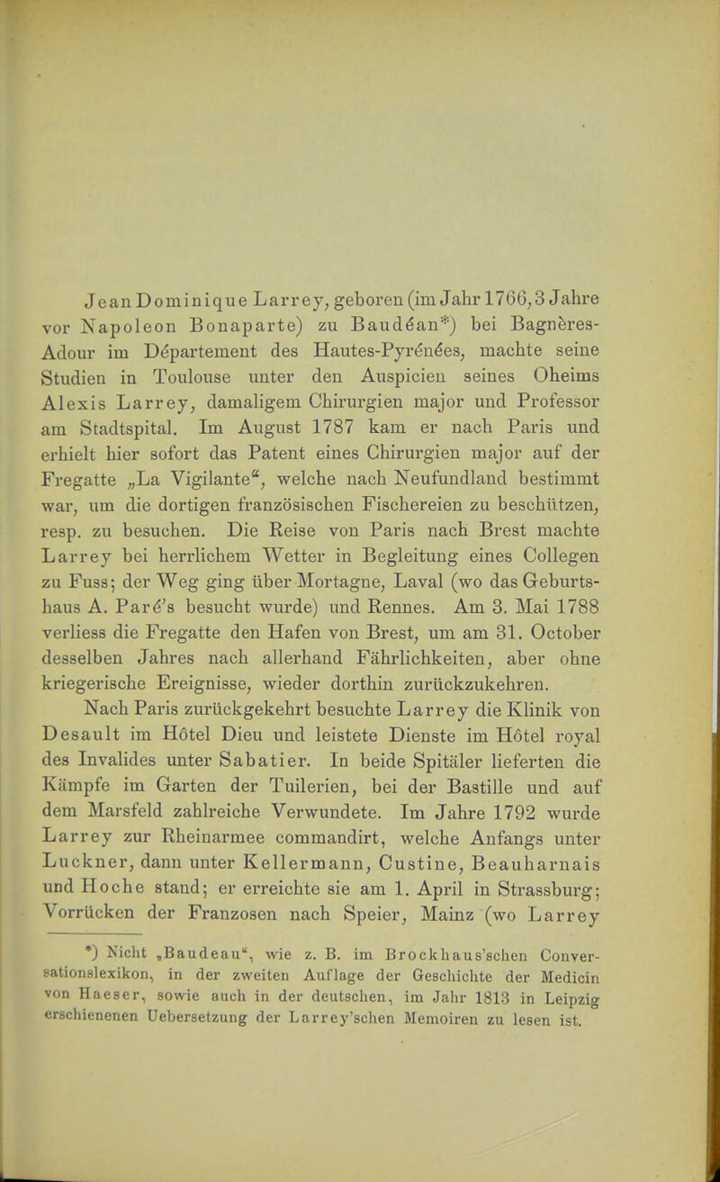 vor Napoleon Bouaparte) zu Baudöan*) bei Bagneres- Aclour im Departement des Hautes-Pyrön^es, machte seine Studien in Toulouse unter den Anspielen seines Oheims Alexis Larrey, damaligem Chirurgien major und Professor am Stadtspital. Im August 1787 kam er nach Paris und erhielt hier sofort das Patent eines Chirurgien major auf der Fregatte „La Vigilante, welche nach Neufundland bestimmt war, um die dortigen französischen Fischereien zu beschützen, resp. zu besuchen. Die Reise von Paris nach Brest machte Larrey bei herrlichem Wetter in Begleitung eines Collegen zu Fuss; der Weg ging über Mortagne, Laval (wo das Geburts- haus A. Par^'s besucht wurde) und Rennes. Am 3. Mai 1788 verliess die Fregatte den Hafen von Brest, um am 31. October desselben Jahres nach allerhand Fährlichkeiten, aber ohne kriegerische Ereignisse, wieder dorthin zurückzukehren. Nach Paris zurückgekehrt besuchte Larrey die Klinik von Desault im Hotel Dieu und leistete Dienste im Hotel royal des Invalides unter Sabatier. In beide Spitcäler lieferten die Kämpfe im Garten der Tuilerien, bei der Bastille und auf dem Marsfeld zahlreiche Verwundete. Im Jahre 1792 wurde Larrey zur Rheinarmee commandirt, welche Anfangs unter Luckner, dann unter Kellermann, Custine, Beauharnais und Ho che stand; er erreichte sie am 1. April in Strassburg; Vorrücken der Franzosen nach Speier, Mainz (wo Larrey *) Nicht jBaudeau, wie z. B. im Brockhaus'sclien Conver- sationslexikon, in der zweiten Auflage der Geschichte der Medicin von Haeser, sowie auch in der deutschen, im Jahr 1813 in Leipzig erschienenen Uebersetzung der Larrey'schen Memoiren zu lesen ist.