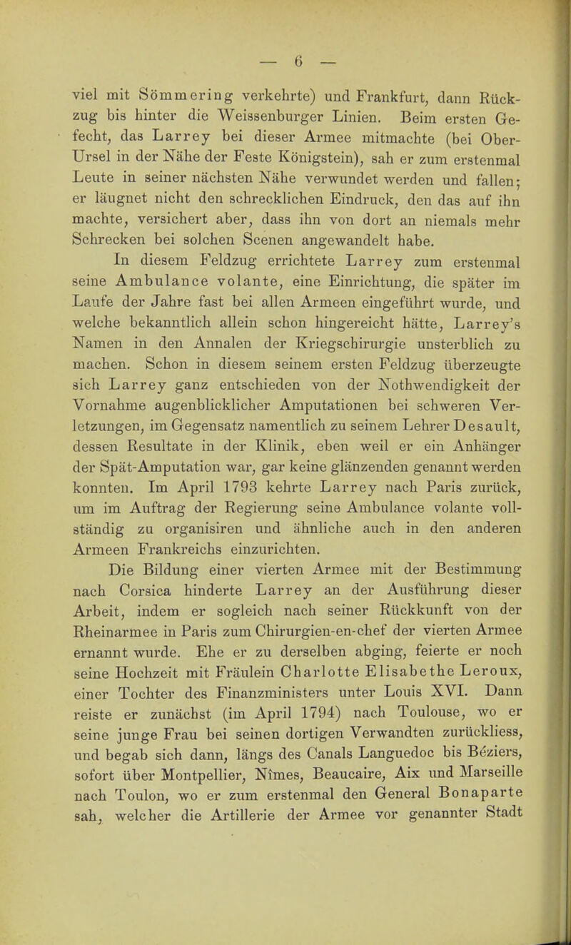 viel mit Sömmering verkehrte) und Frankfurt, dann Rück- zug bis hinter die Weiasenburger Linien. Beim ersten Ge- fecht, das Larrey bei dieser Armee mitmachte (bei Ober- Ursel in der Nähe der Feste Königstein), sah er zum erstenmal Leute in seiner nächsten Nähe verwundet werden und fallen; er läugnet nicht den schrecklichen Eindruck, den das auf ihn machte, versichert aber, dass ihn von dort an niemals mehr Schrecken bei solchen Scenen angewandelt habe. In diesem Feldzug errichtete Larrey zum erstenmal seine Ambulance volante, eine Einrichtung, die später im Laufe der Jahre fast bei allen Armeen eingeführt wurde, und welche bekanntlich allein schon hingereicht hätte, Larrey's Namen in den Annalen der Kriegschirurgie unsterblich zu machen. Schon in diesem seinem ersten Feldzug überzeugte sich Larrey ganz entschieden von der Nothwendigkeit der Vornahme augenblicklicher Amputationen bei schweren Ver- letzungen, im Gegensatz namentlich zu seinem Lehrer Desault, dessen Resultate in der Klinik, eben weil er ein Anhänger der Spät-Amputation war, gar keine glänzenden genannt werden konnten. Im April 1793 kehrte Larrey nach Paris zurück, um im Auftrag der Regierung seine Ambulance volante voll- ständig zu organisiren und ähnliche auch in den anderen Armeen Frankreichs einzurichten. Die Bildung einer vierten Armee mit der Bestimmung nach Corsica hinderte Larrey an der Ausführung dieser Arbeit, indem er sogleich nach seiner Rückkunft von der Rheinarmee in Paris zum Chirurgien-en-chef der vierten Armee ernannt wurde. Ehe er zu derselben abging, feierte er noch seine Hochzeit mit Fräulein Charlotte Elisabethe Leroux, einer Tochter des Finanzministers unter Louis XVI. Dann reiste er zunächst (im April 1794) nach Toulouse, wo er seine junge Frau bei seinen dortigen Verwandten zurückliess, und begab sich dann, längs des Canals Languedoc bis Beziers, sofort über Montpellier, Nimes, Beaucaire, Aix und Marseille nach Toulon, wo er zum erstenmal den General Bonaparte sah, welcher die Artillerie der Armee vor genannter Stadt