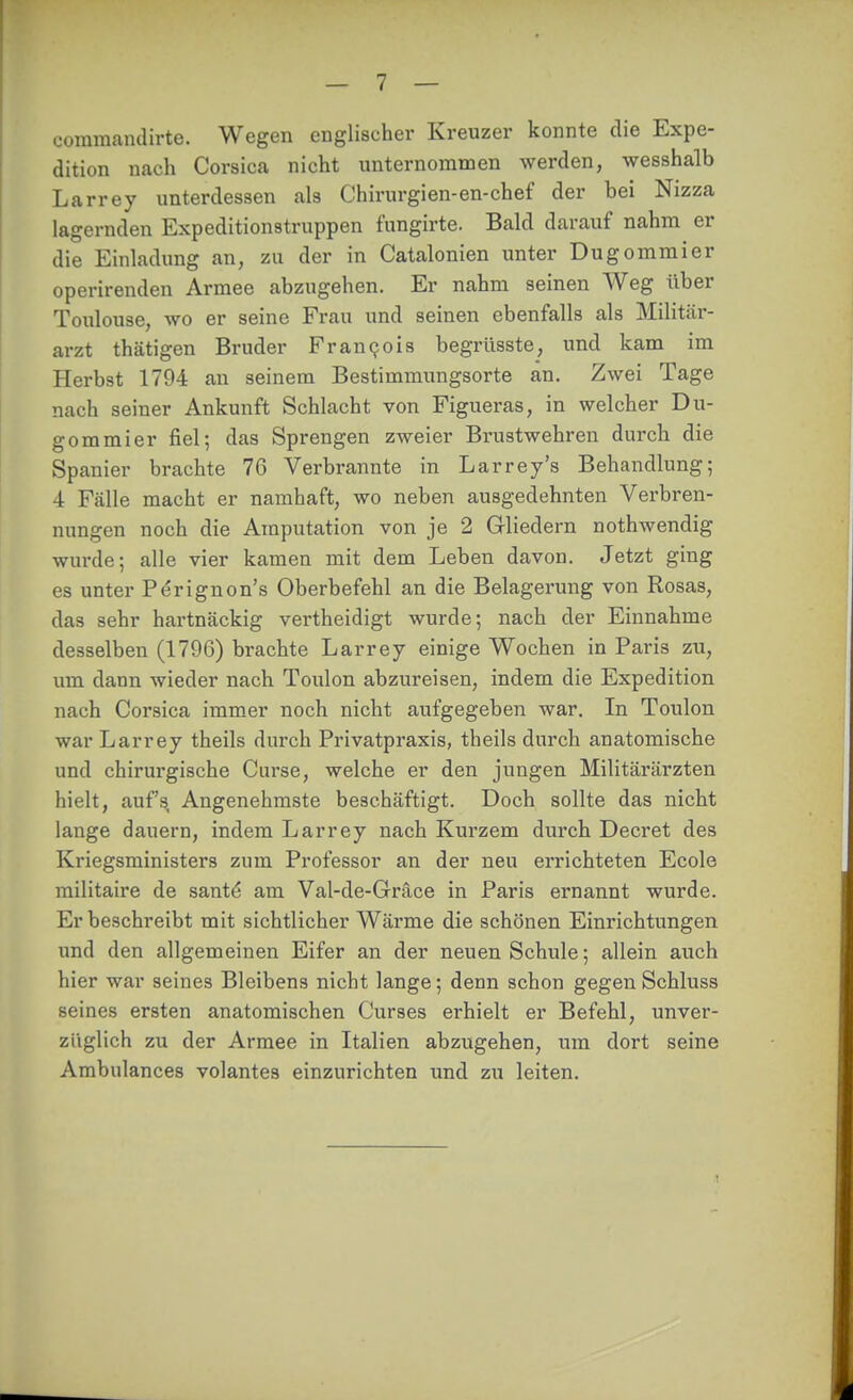 coramandirte. Wegen englischer Kreuzer konnte die Expe- dition nach Corsica nicht imternoramen werden, wesshalb Larrey unterdessen als Chirurgien-en-chef der bei Nizza lagernden Expeditionstruppen fungirte. Bald darauf nahm er die Einladung an, zu der in Catalonien unter Dugommier operirenden Armee abzugehen. Er nahm seinen Weg über Toulouse, wo er seine Frau und seinen ebenfalls als Militär- arzt thätigen Bruder Fran9ois begrüsste, und kam im Herbst 1704 an seinem Bestimmungsorte an. Zwei Tage nach seiner Ankunft Schlacht von Figueras, in welcher Du- gommier fiel; das Sprengen zweier Brustwehren durch die Spanier brachte 76 Verbrannte in Larrey's Behandlung; 4 Fälle macht er namhaft, wo neben ausgedehnten Verbren- nungen noch die Amputation von je 2 Gliedern nothwendig wurde; alle vier kamen mit dem Leben davon. Jetzt ging es unter P^rignon's Oberbefehl an die Belagerung von Rosas, das sehr hartnäckig vertheidigt wurde; nach der Einnahme desselben (1796) brachte Larrey einige Wochen in Paris zu, um dann wieder nach Toulon abzureisen, indem die Expedition nach Corsica immer noch nicht aufgegeben war. In Toulon war Larrey theils durch Privatpraxis, theils durch anatomische und chirurgische Curse, welche er den jungen Militärärzten hielt, aufs Angenehmste beschäftigt. Doch sollte das nicbt lange dauern, indem Larrey nach Kurzem durch Decret des Kriegsministers zum Professor an der neu errichteten Ecole militaire de santö am Val-de-Gräce in Paris ernannt wurde. Er beschreibt mit sichtlicher Wärme die schönen Einrichtungen und den allgemeinen Eifer an der neuen Schule; allein auch hier war seines Bleibens nicht lange; denn schon gegen Schluss seines ersten anatomischen Curses erhielt er Befehl, unver- züglich zu der Armee in Italien abzugehen, um dort seine Ambulances volantes einzurichten imd zu leiten.